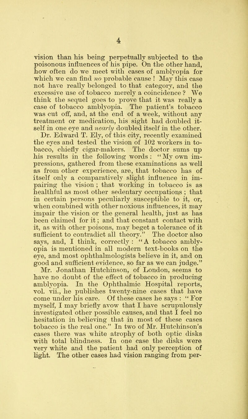 vision than his being perpetually subjected to the poisonous influences of his pipe. On the other hand, how often do we meet with cases of amblyopia for which we can find no probable cause ! May this case not have really belonged to that category, and the excessive use of tobacco merely a coincidence ? We think the sequel goes to prove that it was really a case of tobacco amblyopia. The patient's tobacco was cut off, and, at the end of a week, without any treatment or medication, his sight had doubled it- self in one eye and nearly doubled itself in the other. Dr. Edward T. Ely, of this city, recently examined the eyes and tested the vision of 102 workers in to- bacco, chiefly cigar-makers. The doctor sums up his results in the following words: My own im- pressions, gathered from these examinations as well as from other experience, are, that tobacco has of itself only a comparatively slight influence in im- pairing the vision ; that working in tobacco is as healthful as most other sedentary occupations ; that in certain persons peculiarly susceptible to it, or, when combined with other noxious influences, it may impair the vision or the general health, just as has been claimed for it; and that constant contact with it, as with other poisons, may beget a tolerance of it sufficient to contradict all theory. The doctor also says, and, I think, correctly : A tobacco ambly- opia is mentioned in all modern text-books on the eye, and most ophthalmologists believe in it, and on good and sufficient evidence, so far as we can judge. Mr. Jonathan Hutchinson, of London, seems to have no doubt of the effect of tobacco in producing amblyopia. In the Ophthalmic Hospital reports, vol. vii., he publishes twenty-nine cases that have come under his care. Of these cases he says :  For myself, I may briefly avow that I have scrupulously investigated other possible causes, and that I feel no hesitation in believing that in most of these cases tobacco is the real one. In two of Mr. Hutchinson's cases there was white atrophy of both optic disks with total blindness. In one case the disks were very white and the patient had only perception of light. The other cases had vision ranging from per-