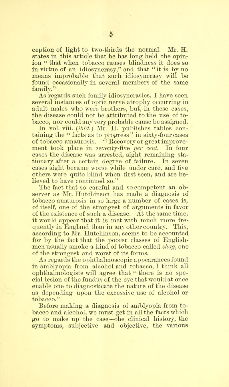 ception of light to two-thirds the normal. Mr. H. states in this article that he has long held the opin- ion  that when tobacco causes blindness it does so in virtue of an idiosyncrasy, and that it is by no means imjjrobable that such idiosyncrasy will be found occasionally in several members of the same family. As regards such family idiosyncrasies, I have seen several instances of optic nerve atrophy occurring in adult males who were brothers, but, in these cases, the disease could not be attributed to the use of to- bacco, nor couldany very probable cause be assigned. In vol. viii. (ibid.) Mr. H. publishes tables con- taining the  facts as to progress in sixty-four cases of tobacco amaurosis. '' Recovery or great improve- ment took place in seventy-five 2?er cent. In four cases the disease was arrested, sight remaining sta- tionary after a certain degTee of failure. In seven cases sight became worse while under care, and five others were quite blind when first seen, and are be- lieved to have continued so. The fact that so careful and so competent an ob- server as Mr. Hutchinson has made a diagnosis of tobacco amaurosis in so large a number of cases is, of itself, one of the strongest of arguments in favor of the existence of such a disease. At the same time, it would appear that it is met with much more fre- quently in England than in any other country. This, according to Mr. Hutchinson, seems to be accounted for by the fact that the poorer classes of English- men usually smoke a kind of tobacco called shag, one of the strongest and worst of its forms. As regards the oi^hthalmoscopic appearances found in amblyopia from alcohol and tobacco, I think all ophthalmologists will agree that  there is no spe- cial lesion of the fundus of the eye that would at once enable one to diagnosticate the nature of the disease as dej^ending upon the excessive use of alcohol or tobacco. Before making a diagnosis of amblyopia from to- bacco and alcohol, we must get in all the facts which go to make up the case—the clinical history, the symptoms, subjective and objective, the various