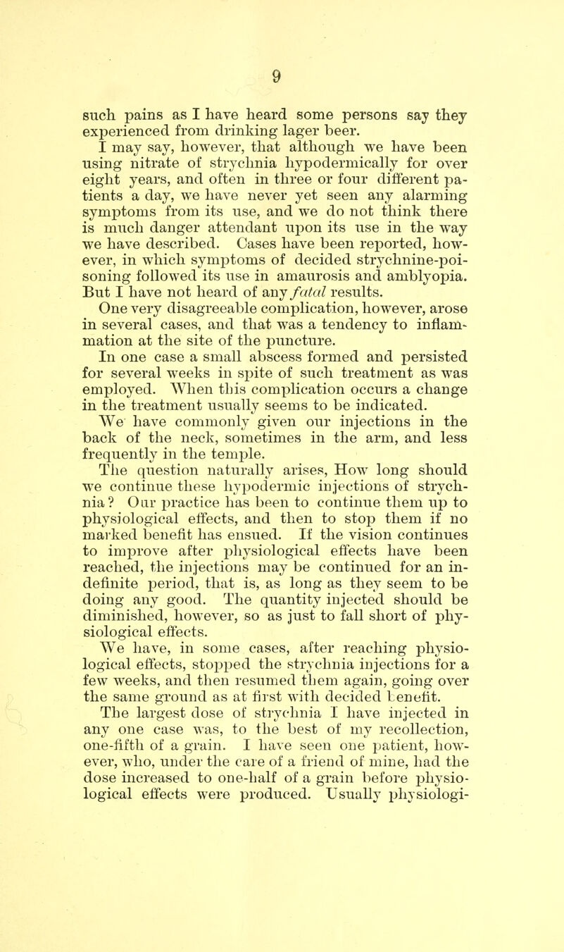 such pains as I have heard some persons say they experienced from drinking lager beer. I may say, however, that although we have been using nitrate of strychnia hypodermically for over eight years, and often in three or four different pa- tients a day, we have never yet seen any alarming symptoms from its use, and we do not think there is much danger attendant upon its use in the way we have described. Cases have been reported, how- ever, in which symj^toms of decided strychnine-poi- soning followed its use in amaurosis and amblyopia. But I have not heard of any fatal results. One very disagreeable complication, however, arose in several cases, and that was a tendency to inflam- mation at the site of the j)uncture. In one case a small abscess formed and persisted for several weeks in spite of such treatment as was employed. When this complication occurs a change in the treatment usually seems to be indicated. We have commonly given our injections in the back of the neck, sometimes in the arm, and less frequently in the temjDle. The question naturally arises. How long should we continue these hypodermic injections of strych- nia? Oar practice has been to continue them up to physiological effects, and then to stojJ them if no marked benefit has ensued. If the vision continues to improve after physiological effects have been reached, the injections may be continued for an in- definite ]3eriod, that is, as long as they seem to be doing any good. The quantity injected should be diminished, however, so as just to fall short of phy- siological effects. We have, in some cases, after reaching physio- logical effects, stopped the strychnia injections for a few weeks, and then resumed tLem again, going over the same ground as at first with decided benefit. The largest dose of strychnia I have injected in any one case was, to the best of my recollection, one-fifth of a grain. I have seen one patient, how- ever, who, under the care of a friend of mine, had the dose increased to one-half of a grain before i3hysio- logical effects were produced. Usually physiologi-