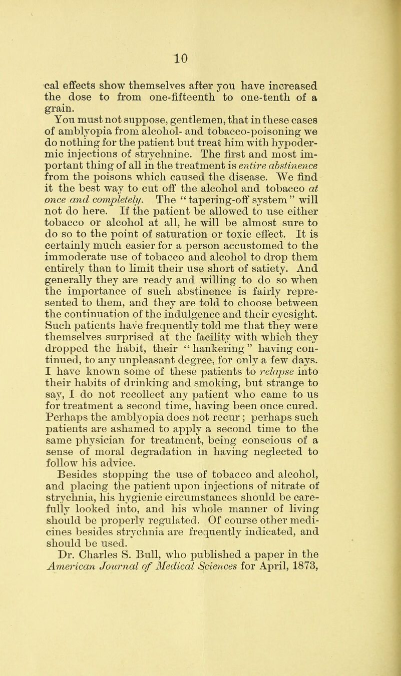 cal effects show themselves after you have increased the dose to from one-fifteenth to one-tenth of a grain. You must not suppose, gentlemen, that in these cases of amblyopia from alcohol- and tobacco-poisoning we do nothing for the patient but treat him with hypoder- mic injections of strychnine. The first and most im- portant thing of all in the treatment is entire ahstiyieyice from the poisons which caused the disease. We find it the best way to cut off the alcohol and tobacco at once and completely. The tapering-off system will not do here. If the patient be allowed to use either tobacco or alcohol at all, he will be almost sure to do so to the point of saturation or toxic effect. It is certainly much easier for a j)erson accustomed to the immoderate use of tobacco and alcohol to drop them entirely than to limit their use short of satiety. And generally they are ready and willing to do so when the importance of such abstinence is fairly repre- sented to them, and they are told to choose between the continuation of the indulgence and their eyesight. Such patients have frequently told me that they weie themselves surprised at the facility with which they dropped the habit, their  hankering  having con- tinued, to any unpleasant degree, for only a few days. I have known some of these patients to relnjDse into their habits of drinking and smoking, but strange to say, I do not recollect any j^atient who came to us for treatment a second time, having been once cured. Perhaps the amblyopia does not recur; perhaps such patients are ashamed to apply a second time to the same physician for treatment, being conscious of a sense of moral degradation in having neglected to follow his advice. Besides stopping the use of tobacco and alcohol, and placing the patient upon injections of nitrate of strychnia, his hygienic circumstances should be care- fully looked into, and his whole manner of living should be properly regulated. Of course other medi- cines besides strychnia are frequently indicated, and should be used. Dr. Charles S. Bull, who published a paper in the American Journal of Medical Sciences for April, 1873,