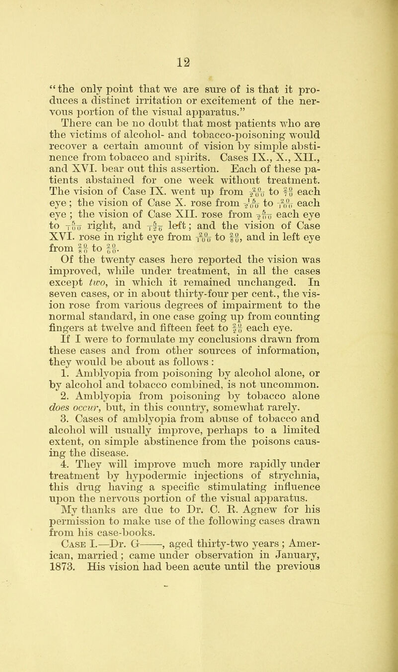 the only point that we are sure of is that it pro- duces a distinct irritation or excitement of the ner- vous j)ortion of the visual apparatus. There can be no doubt that most patients who are the victims of alcohol- and tobacco-poisoning would recover a certain amount of vision by simple absti- nence from tobacco and spirits. Cases IX., X., XII., and XVI. bear out this assertion. Each of these pa- tients abstained for one week without treatment. The vision of Case IX. went up from /o~u to fB each eye ; the vision of Case X. rose from ^00 to -,^ou each eye ; the vision of Case XII. rose from -j^u each eye to Tuu right, and Tfu l&it; and the vision of Case XVI. rose in right eye from -iifo to |{}, and in left eye from U to U- Of the twenty cases here reported the vision was improved, while under treatment, in all the cases except two, in which it remained imchanged. In seven cases, or in about thirty-four per cent., the vis- ion rose from various degrees of impairment to the normal standard, in one case going up from counting fingers at twelve and fifteen feet to f^ each eye. If I were to formulate my conclusions drawn from these cases and from other sources of information, they would be about as follows : 1. Amblyopia from poisoning by alcohol alone, or by alcohol and tobacco combined, is not uncommon. 2. Amblyopia from poisoning by tobacco alone does occur, but, in this country, somewhat rarely. 3. Cases of amblyopia from abuse of tobacco and alcohol will usually improve, perhaps to a limited extent, on simple abstinence from the poisons caus- ing the disease. 4. They will improve much more rapidly under treatment by hypodermic injections of strychnia, this drug having a specific stimulating influence upon the nervous portion of the visual apparatus. My thanks are due to Dr. C. E. Agnew for his permission to make use of the following cases drawn from his case-books. Case I.—Dr. G , aged thirty-two years ; Amer- ican, married; came under observation in January, 1873. His vision had been acute until the previous