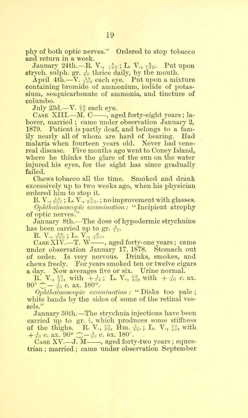 phy of both optic nerves. Ordered to stop tobacco and return in a week. January 24:tli.—R. V., j-^o; L. Y., yf e- Pi^t upon strych. sulpli. gr. thrice daily, by the mouth. April 4th.—V. i^o^o each eye. Put upon a mixture containing bromide of ammonium, iodide of potas- sium, sesquicarbonate of ammonia, and tincture of columbo. July 23d.—V. fa each eye. Case XIII.—M. C , aged forty-eight years ; la- borer, married ; came under observation January 2, 1879. Patient is partly deaf, and belongs to a fam- ily nearly all of whom are hard of hearing. Had malaria when fourteen years old. Never had vene- real disease. Five months ago went to Coney Island, where he thinks the glare of the sun on the water injured his eyes, for the sight has since gradually failed. Chews tobacco all the time. Smoked and drank excessively up to two weeks ago, when his physician ordered him to stop it. R. v., /,Piy; L. v., jii)-; no improvement with glasses. Oplithalmoscopic examination: Incipient atrophy of optic nerves. January 8th.—The dose of hypodermic strychnine has been carried up to gr. R v., ^{V;L. Case XIV.—T. W , aged forty-one years; came under observation January 17, 1878. Stomach out of order. Is very nervous. Drinks, smokes, and chews freely. For years smoked ten or twelve cigars a day. Now averages five or six. Urine normal. R. v., ^, with 4-^/4-; L. v., |{}, with + i^- c. ax. 90° C-3~o-c. ax. 180°. OpWialmoscopic examination: Disks too pale; white bands by the sides of some of the retinal ves- sels. January 30th.—The strychnia injections have been carried uj) to gr. 7, which produces some stiffness of the thighs. R. V., \%, Hm. -U.; L. V., with ^-h c. ax. 90° ■Z:—h c. ax. 180. Case XV.—J. M , aged forty-two years ; eques- trian ; married; came under observation September