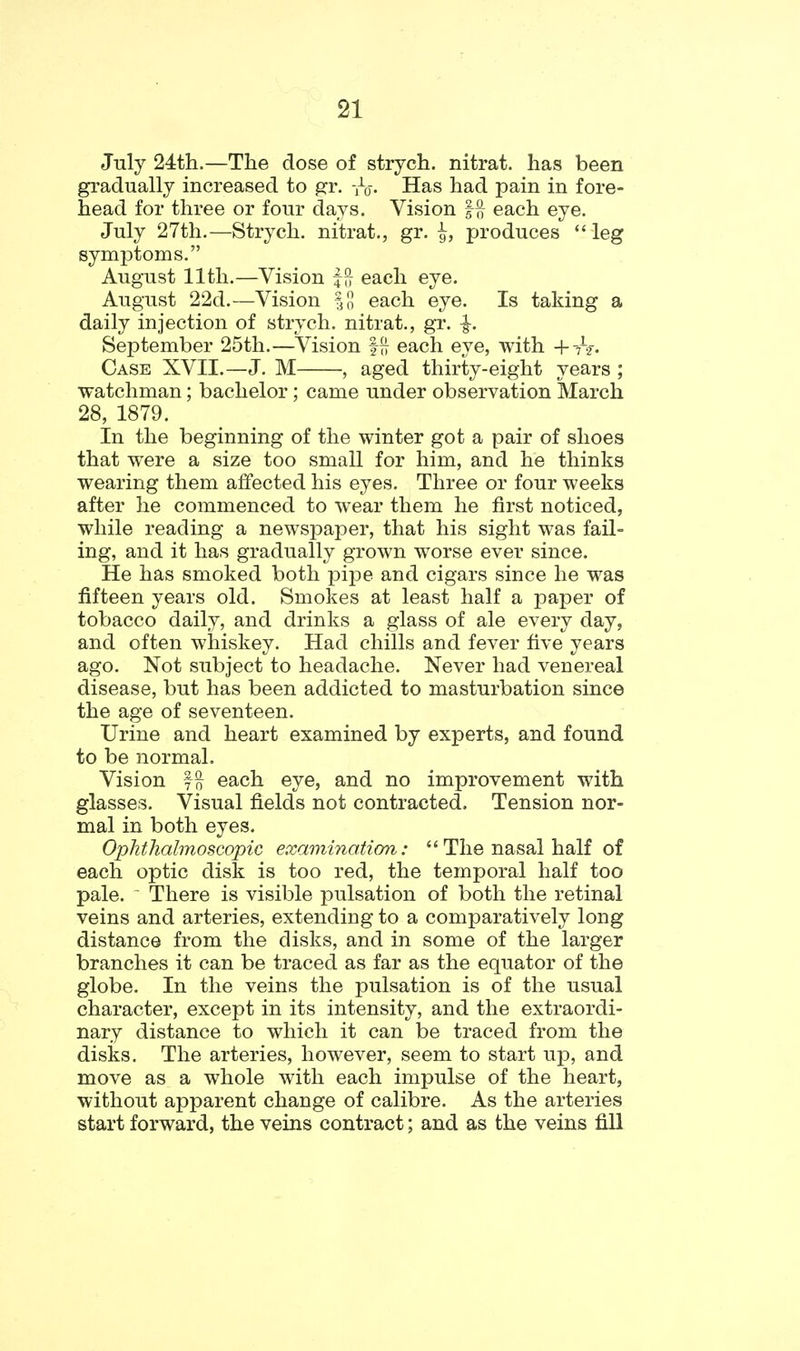 July 24:th.—The dose of strych. nitrat. has been gradually increased to gr. -jV- Has had pain in fore- head for three or four days. Vision |^ each eye. July 27th.—Strych. nitrat., gr. ^, produces *' leg symptoms. August 11th.—Vision ffr each eye. August 22d.—Vision |n each eye. Is taking a daily injection of strych. nitrat., gr. |-. September 25th.—^Vision §77 each eye, with +7-2. Case XVII.—J. M , aged thirty-eight years ; watchman; bachelor; came under observation March 28, 1879. In the beginning of the winter got a pair of shoes that were a size too small for him, and he thinks wearing them affected his eyes. Three or four weeks after he commenced to wear them he first noticed, while reading a newspaper, that his sight was fail- ing, and it has gradually grown worse ever since. He has smoked both pipe and cigars since he was fifteen years old. Smokes at least half a paper of tobacco daily, and drinks a glass of ale every day, and often whiskey. Had chills and fever five years ago. Not subject to headache. Never had venereal disease, but has been addicted to masturbation since the age of seventeen. Urine and heart examined by experts, and found to be normal. Vision each eye, and no improvement with glasses. Visual fields not contracted. Tension nor- mal in both eyes. Ophthalmoscopic examination: The nasal half of each optic disk is too red, the temporal half too pale. ' There is visible pulsation of both the retinal veins and arteries, extending to a comparatively long distance from the disks, and in some of the larger branches it can be traced as far as the equator of the globe. In the veins the pulsation is of the usual character, except in its intensity, and the extraordi- nary distance to which it can be traced from the disks. The arteries, however, seem to start up, and move as a whole with each impulse of the heart, without apparent change of calibre. As the arteries start forward, the veins contract; and as the veins fill