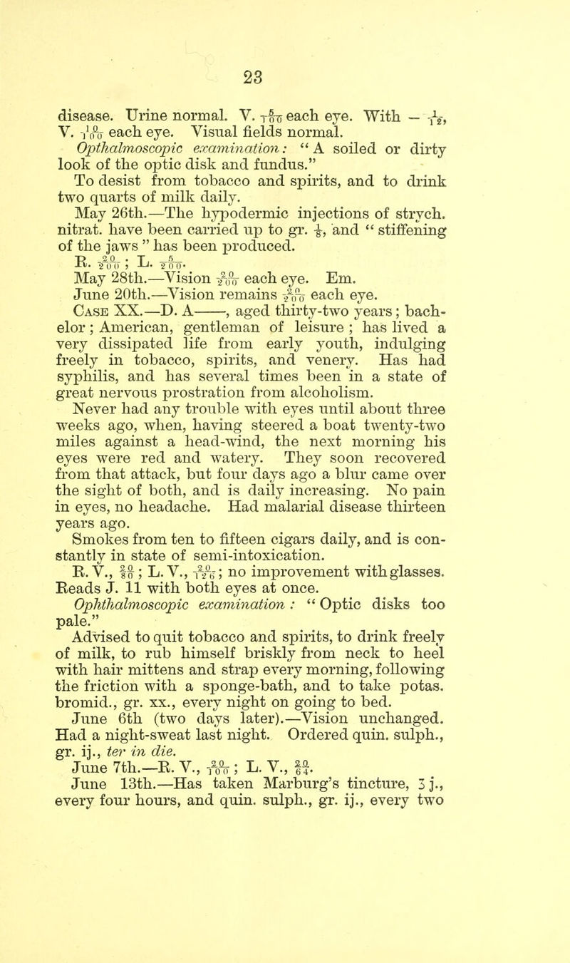 disease. Urine normal. V. tou each eye. With — V. -j'o% each eye. Visual fields normal. Opthalmoscopic examination: ''A soiled or dirty look of the optic disk and fundus. To desist from tobacco and spirits, and to drink two quarts of milk daily. May 26th.—The hyiDodermic injections of strych. nitrat. have been carried up to gr. ^, and  stiffening of the jaws  has been produced. • 2 0 (I J 2 0 0* May 28th.—Vision each eye. Em. June 20th.—Vision remains /niy each eye. Case XX.—D. A , aged thirty-two years; bach- elor ; American, gentleman of leisure ; has lived a very dissipated life from early youth, indulging freely in tobacco, spirits, and venery. Has had syphilis, and has several times been in a state of great nervous prostration from alcoholism. Never had any trouble with eyes until about three weeks ago, when, having steered a boat twenty-two miles against a head-wind, the next morning his eyes were red and watery. They soon recovered from that attack, but four days ago a blur came over the sight of both, and is daily increasing. No pain in eyes, no headache. Had malarial disease thirteen years ago. Smokes from ten to fifteen cigars daily, and is con- stantly in state of semi-intoxication. R.V., 1^; L.V., -rh\ iio improvement with glasses. Reads J. 11 with both eyes at once. Oplitliahnoscopic examination:  Optic disks too pale. Advised to quit tobacco and spirits, to drink freely of milk, to rub himself briskly from neck to heel with hair mittens and strap every morning, following the friction with a sponge-bath, and to take potas. bromid., gr. xx., every night on going to bed. June 6th (two days later).—Vision unchanged. Had a night-sweat last night. Ordered quin. sulph., gr. ij., ter in die. June 7th.—R. V., -fo% ; L. V., June 13th.—Has taken Marburg's tincture, 3 j., every four hours, and quin. sulph., gr. ij., every two