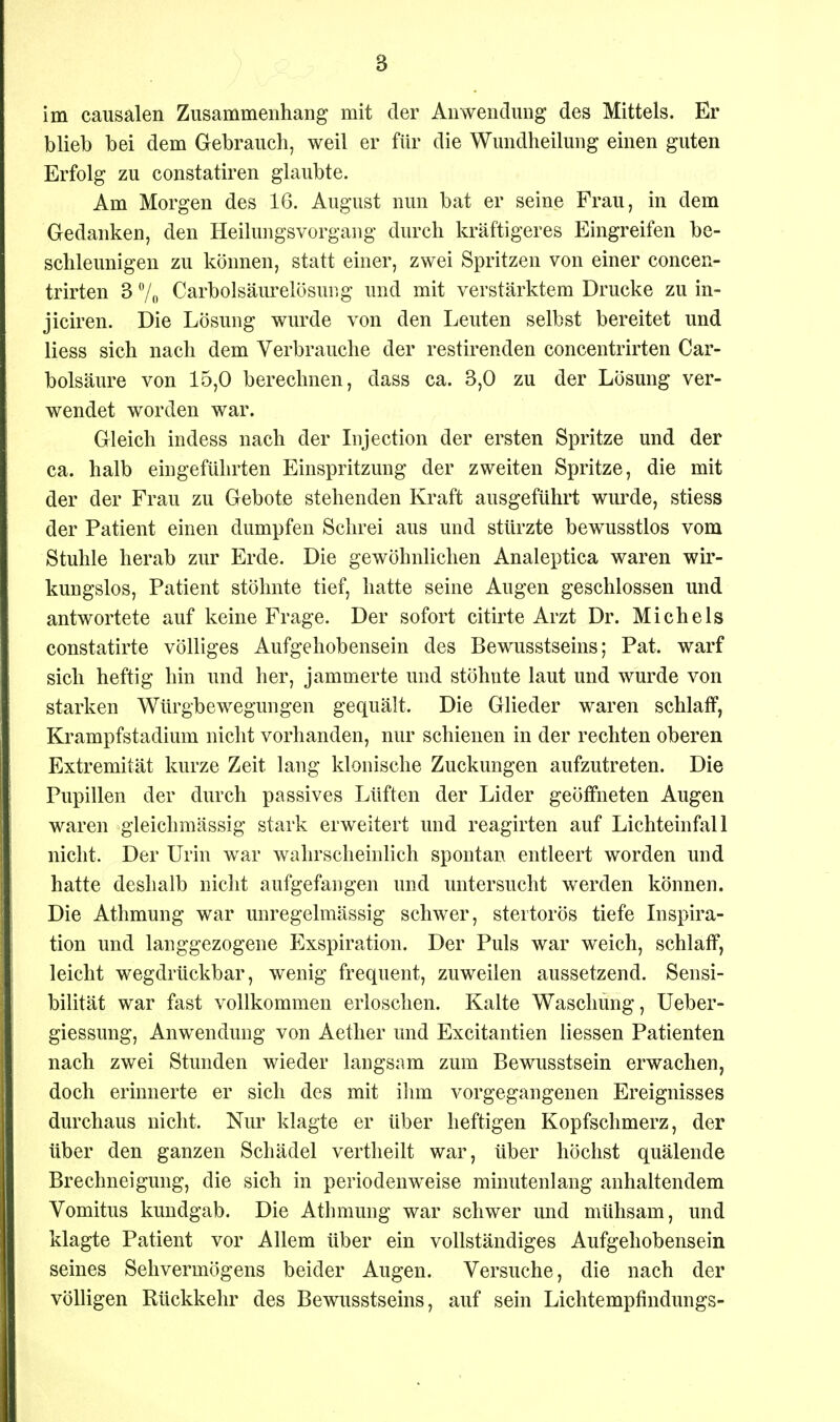 im causalen Zusammenhang mit der Anwendung des Mittels. Er blieb bei dem Gebrauch, weil er für die Wundheilung einen guten Erfolg zu constatiren glaubte. Am Morgen des 16. August nun bat er seine Frau, in dem Gedanken, den Heilungsvorgang durch kräftigeres Eingreifen be- schleunigen zu können, statt einer, zwei Spritzen von einer concen- trirten 3 7„ Carbolsäurelösung und mit verstärktem Drucke zu in- jiciren. Die Lösung wurde von den Leuten selbst bereitet und Hess sich nach dem Verbrauche der restirenden concentrirten Car- bolsäure von 15,0 berechnen, dass ca. 3,0 zu der Lösung ver- wendet worden war. Gleich indess nach der Injection der ersten Spritze und der ca. halb eingeführten Einspritzung der zweiten Spritze, die mit der der Frau zu Gebote stehenden Kraft ausgeführt wurde, stiess der Patient einen dumpfen Schrei aus und stürzte bewusstlos vom Stuhle herab zur Erde. Die gewöhnlichen Analeptica waren wir- kungslos, Patient stöhnte tief, hatte seine Augen geschlossen und antwortete auf keine Frage. Der sofort citirte Arzt Dr. Michels constatirte völliges Aufgehobensein des Bewusstseins; Pat. warf sich heftig hin und her, jammerte und stöhnte laut und wurde von starken Würgbewegungen gequält. Die Glieder waren schlaff, Krampfstadium nicht vorhanden, nur schienen in der rechten oberen Extremität kurze Zeit lang klonische Zuckungen aufzutreten. Die Pupillen der durch passives Lüften der Lider geöffneten Augen waren gleichmässig stark erweitert und reagirten auf Lichteinfall nicht. Der Urin war wahrscheinlich spontan entleert worden und hatte deshalb nicht aufgefangen und imtersucht werden können. Die Athmung war unregelmässig schwer, stertorös tiefe Inspira- tion und langgezogene Exspiration. Der Puls war weich, schlaff, leicht wegdrückbar, wenig frequent, zuweilen aussetzend. Sensi- bilität war fast vollkommen erloschen. Kalte Waschung, Ueber- giessung, Anwendung von Aether und Excitantien Hessen Patienten nach zwei Stunden wieder laugsam zum Bewusstsein erwachen, doch erinnerte er sich des mit ihm vorgegangenen Ereignisses durchaus nicht. Nur klagte er über heftigen Kopfschmerz, der über den ganzen Schädel vertheilt war, über höchst quälende Brechneigung, die sich in periodenweise minutenlang anhaltendem Vomitus kundgab. Die Athmung war schwer und mühsam, und klagte Patient vor Allem über ein vollständiges Aufgehobensein seines Sehvermögens beider Augen. Versuche, die nach der völligen Rückkehr des Bewusstseins, auf sein Lichtempfindungs-