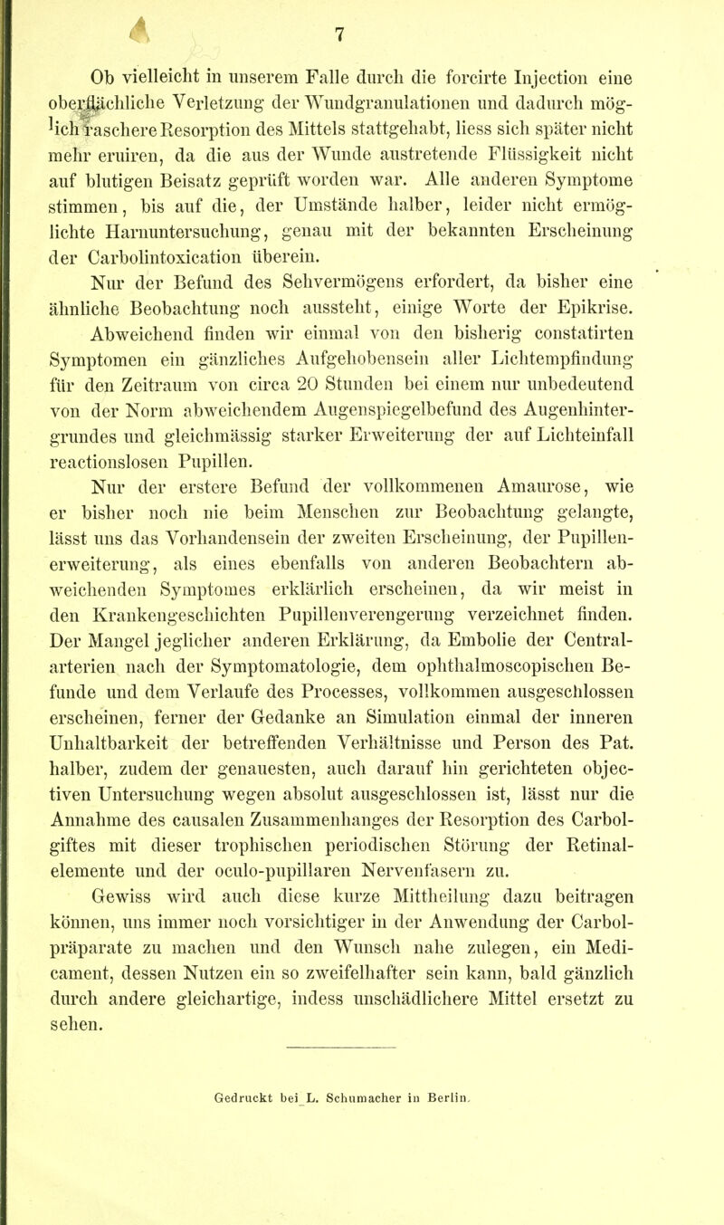 Ob vielleicht in imserem Falle durch die forcirte Injectioii eine ober£l|icliliche Verletzmig der Wundgranulationen und dadurch mög- ^ichtaschere Resorption des Mittels stattgehabt, Hess sich später nicht mehr eruiren, da die aus der Wunde austretende Flüssigkeit nicht auf blutigen Beisatz geprüft worden war. Alle anderen Symptome stimmen, bis auf die, der Umstände halber, leider nicht ermög- lichte Harnuntersuchung, genau mit der bekannten Erscheinung der Carbolintoxication überein. Nur der Befund des Sehvermögens erfordert, da bisher eine ähnhche Beobachtung noch aussteht, einige Worte der Epikrise. Abweichend finden wir einmal von den bisherig constatirten Symptomen ein gänzliches Aufgehobensein aller Lichtempfindung für den Zeitraum von circa 20 Stunden bei einem nur unbedeutend von der Norm abweichendem Augenspiegelbefund des Augenhinter- grundes und gleichmässig starker Erweiterung der auf Lichteinfall reactionslosen Pupillen. Nur der erstere Befund der vollkommenen Amaurose, wie er bisher noch nie beim Menschen zur Beobachtung gelangte, lässt uns das Vorhandensein der zweiten Erscheinung, der Pupillen- erweiterung, als eines ebenfalls von anderen Beobachtern ab- weichenden Symptomes erklärlich erscheinen, da wir meist in den Krankengeschichten Pupillenverengerung verzeichnet finden. Der Mangel jeglicher anderen Erklärung, da Embolie der Centrai- arterien nach der Symptomatologie, dem ophthalmoscopischen Be- funde und dem Verlaufe des Processes, vollkommen ausgeschlossen erscheinen, ferner der Gedanke an Simulation einmal der inneren üuhaltbarkeit der betreffenden Verhältnisse und Person des Pat. halber, zudem der genauesten, auch darauf hin gerichteten objec- tiven Untersuchung wegen absolut ausgeschlossen ist, lässt nur die Annahme des causalen Zusammenhanges der Resorption des Carbol- giftes mit dieser trophischen periodischen Störung der Retinal- elemente und der oculo-pupillaren Nervenfasern zu. Gewiss wird auch diese kurze Mittheilung dazu beitragen können, uns immer noch vorsichtiger in der Anwendung der Carbol- präparate zu machen und den Wunsch nahe zulegen, ein Medi- cament, dessen Nutzen ein so zweifelhafter sein kann, bald gänzlich durch andere gleichartige, indess unschädlichere Mittel ersetzt zu sehen. Gedruckt bei L. Schumacher iu Berlin,