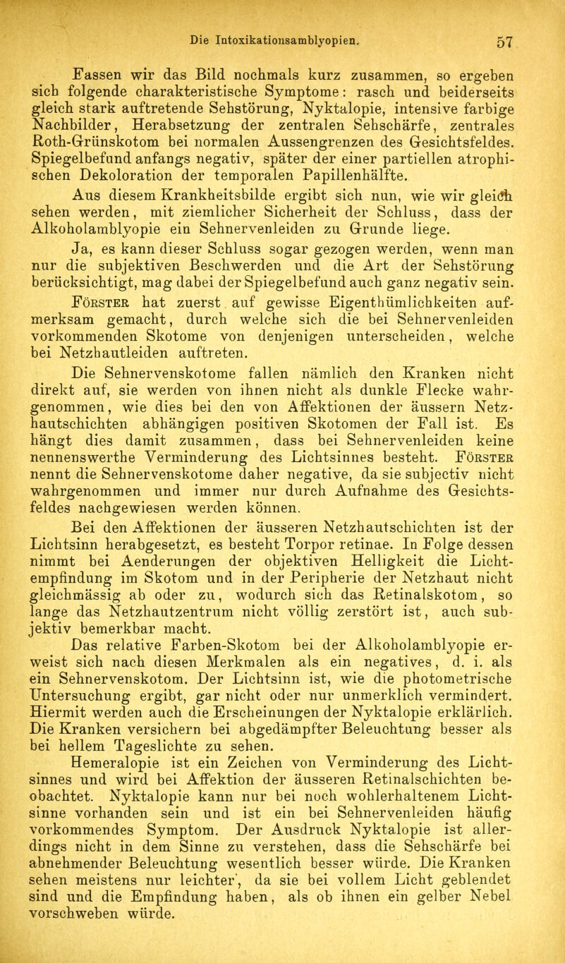 Eassen wir das Bild nochmals kurz zusammen, so ergeben sich folgende charakteristische Symptome: rasch und beiderseits gleich stark auftretende Sehstörung, Nyktalopie, intensive farbige Nachbilder, Herabsetzung der zentralen Sehschärfe, zentrales Roth-Grünskotom bei normalen Aussengrenzen des Gesichtsfeldes. Spiegelbefund anfangs negativ, später der einer partiellen atrophi- schen Dekoloration der temporalen Papillenhälfte. Aus diesem Krankheitsbilde ergibt sich nun, wie wir gleidfh sehen werden, mit ziemlicher Sicherheit der Schluss, dass der Alkoholamblyopie ein Sehnervenleiden zu Grunde liege. Ja, es kann dieser Schluss sogar gezogen werden, wenn man nur die subjektiven Beschwerden und die Art der Sehstörung berücksichtigt, mag dabei der Spiegelbefund auch ganz negativ sein. Förster hat zuerst auf gewisse Eigenthümlichkeiten auf- merksam gemacht, durch welche sich die bei Sehnervenleiden vorkommenden Skotome von denjenigen unterscheiden, welche bei Netzhautleiden auftreten. Die Sehnervenskotome fallen nämlich den Kranken nicht direkt auf, sie werden von ihnen nicht als dunkle Flecke wahr- genommen, wie dies bei den von Affektionen der äussern Netz- hautschichten abhängigen positiven Skotomen der Fall ist. Es hängt dies damit zusammen, dass bei Sehnervenleiden keine nennenswerthe Verminderung des Lichtsinnes besteht. Förster nennt die Sehnervenskotome daher negative, da sie subjectiv nicht wahrgenommen und immer nur durch Aufnahme des Gesichts- feldes nachgewiesen werden können. Bei den Affektionen der äusseren Netzhautschichten ist der Lichtsinn herabgesetzt, es besteht Torpor retinae. In Folge dessen nimmt bei Aenderungen der objektiven Helligkeit die Licht- empfindung im Skotom und in der Peripherie der Netzhaut nicht gleichmässig ab oder zu, wodurch sich das E-etinalskotom, so lange das Netzhautzentrum nicht völlig zerstört ist, auch sub- jektiv bemerkbar macht. Das relative Farben-Skotom bei der Alkoholamblyopie er- weist sich nach diesen Merkmalen als ein negatives, d. i. als ein Sehnervenskotom. Der Lichtsinn ist, wie die photometrische Untersuchung ergibt, gar nicht oder nur unmerklich vermindert. Hiermit werden auch die Erscheinungen der Nyktalopie erklärlich. Die Kranken versichern bei abgedämpfter Beleuchtung besser als bei hellem Tageslichte zu sehen. Hemeralopie ist ein Zeichen von Verminderung des Licht- sinnes und wird bei Affektion der äusseren Retinalschichten be- obachtet. Nyktalopie kann nur bei noch wohlerhaltenem Licht- sinne vorhanden sein und ist ein bei Sehnervenleiden häufig vorkommendes Symptom. Der Ausdruck Nyktalopie ist aller- dings nicht in dem Sinne zu verstehen, dass die Sehschärfe bei abnehmender Beleuchtung wesentlich besser würde. Die Kranken sehen meistens nur leichter', da sie bei vollem Licht geblendet sind und die Empfindung haben, als ob ihnen ein gelber Nebel vorschweben würde.