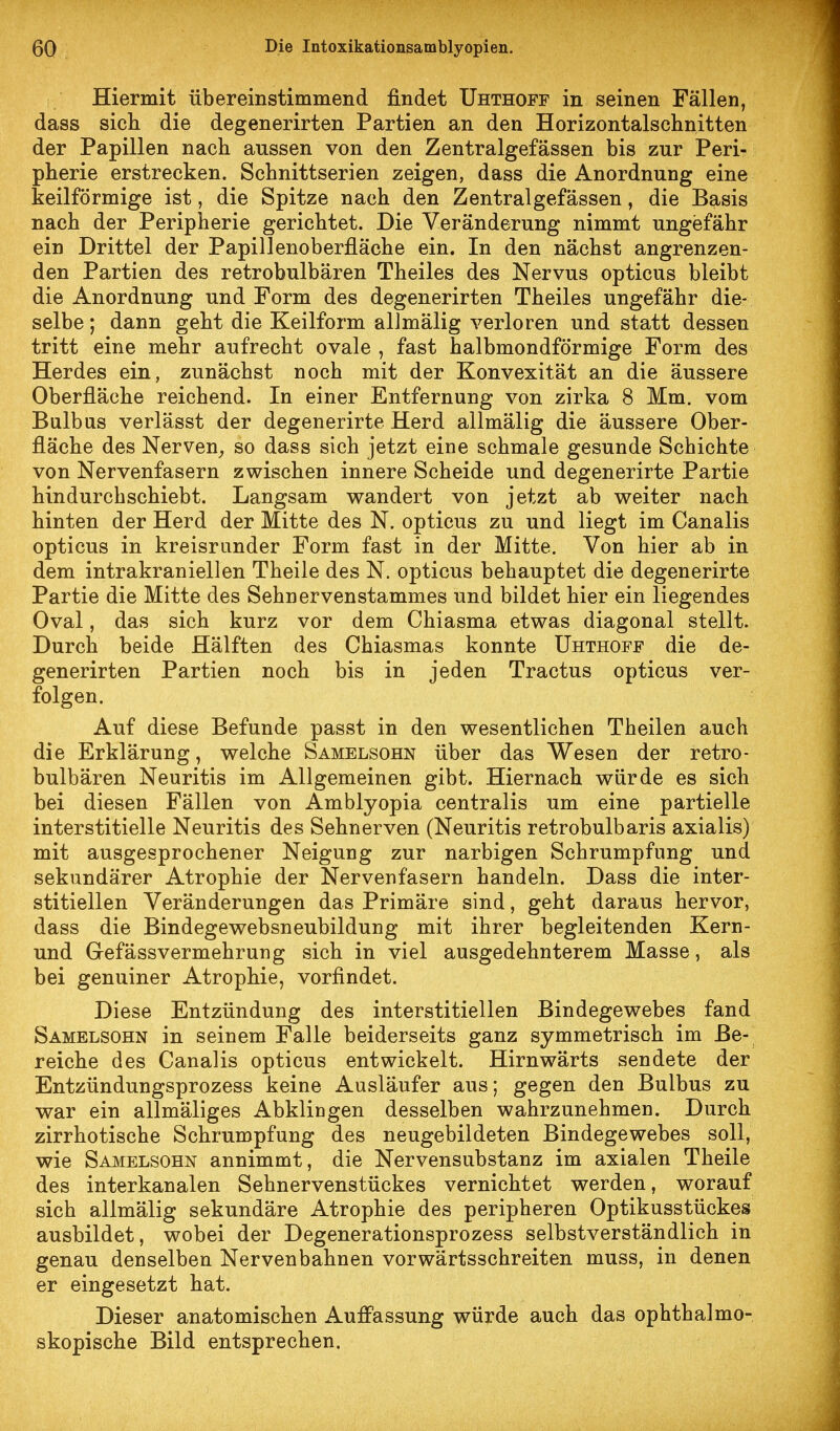 Hiermit übereinstimmend findet Uhthoff in seinen Fällen, dass sich die degenerirten Partien an den Horizontalschnitten der Papillen nach aussen von den Zentralgefässen bis zur Peri- pherie erstrecken. Schnittserien zeigen, dass die Anordnung eine keilförmige ist, die Spitze nach den Zentralgefässen, die Basis nach der Peripherie gerichtet. Die Veränderung nimmt ungefähr ein Drittel der Papillenoberfläche ein. In den nächst angrenzen- den Partien des retrobulbären Theiles des Nervus opticus bleibt die Anordnung und Form des degenerirten Theiles ungefähr die- selbe ; dann geht die Keilform allmälig verloren und statt dessen tritt eine mehr aufrecht ovale , fast halbmondförmige Form des Herdes ein, zunächst noch mit der Konvexität an die äussere Oberfläche reichend. In einer Entfernung von zirka 8 Mm, vom Bulbus verlässt der degenerirte Herd allmälig die äussere Ober- fläche des Nerven^ so dass sich jetzt eine schmale gesunde Schichte von Nervenfasern zwischen innere Scheide und degenerirte Partie hindurchschiebt. Langsam wandert von jetzt ab weiter nach hinten der Herd der Mitte des N. opticus zu und liegt im Canalis opticus in kreisrunder Form fast in der Mitte. Von hier ab in dem intrakraniellen Theile des N. opticus behauptet die degenerirte Partie die Mitte des Sehnervenstammes und bildet hier ein liegendes Oval, das sich kurz vor dem Chiasma etwas diagonal stellt. Durch beide Hälften des Chiasmas konnte Uhthoff die de- generirten Partien noch bis in jeden Tractus opticus ver- folgen. Auf diese Befunde passt in den wesentlichen Theilen auch die Erklärung, welche Samelsohn über das Wesen der retro- bulbären Neuritis im Allgemeinen gibt. Hiernach würde es sich bei diesen Fällen von Amblyopia centralis um eine partielle interstitielle Neuritis des Sehnerven (Neuritis retrobulbaris axialis) mit ausgesprochener Neigung zur narbigen Schrumpfung und sekundärer Atrophie der Nervenfasern handeln. Dass die inter- stitiellen Veränderungen das Primäre sind, geht daraus hervor, dass die Bindegewebsneubildung mit ihrer begleitenden Kern- und GefässVermehrung sich in viel ausgedehnterem Masse, als bei genuiner Atrophie, vorfindet. Diese Entzündung des interstitiellen Bindegewebes fand Samelsohn in seinem Falle beiderseits ganz symmetrisch im Be- reiche des Canalis opticus entwickelt. Hirnwärts sendete der Entzündungsprozess keine Ausläufer aus; gegen den Bulbus zu war ein allmäliges Abklingen desselben wahrzunehmen. Durch zirrhotische Schrumpfung des neugebildeten Bindegewebes soll, wie Samelsohn annimmt, die Nervensubstanz im axialen Theile des interkanalen Sehnervenstückes vernichtet werden, worauf sich allmälig sekundäre Atrophie des peripheren Optikusstückes ausbildet, wobei der Degenerationsprozess selbstverständlich in genau denselben Nervenbahnen vorwärtsschreiten muss, in denen er eingesetzt hat. Dieser anatomischen Auffassung würde auch das ophthalmo- skopische Bild entsprechen.