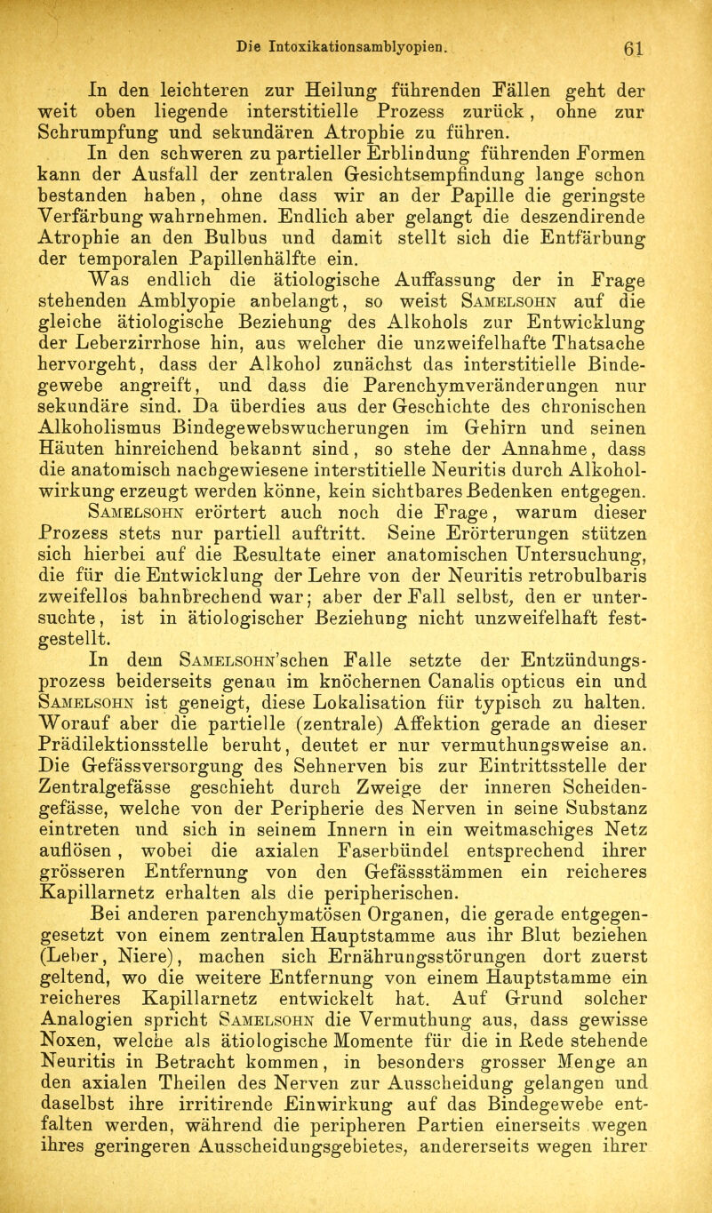 In den leichteren zur Heilung führenden Fällen geht der weit oben liegende interstitielle Prozess zurück, ohne zur Schrumpfung und sekundären Atrophie zu führen. In den schweren zu partieller Erblindung führenden Formen kann der Ausfall der zentralen Gesichtsempfindung lange schon bestanden haben, ohne dass wir an der Papille die geringste Verfärbung wahrnehmen. Endlich aber gelangt die deszendirende Atrophie an den Bulbus und damit stellt sich die Entfärbung der temporalen Papillenhälfte ein. Was endlich die ätiologische Auffassung der in Frage stehenden Amblyopie anbelangt, so weist Samelsohn auf die gleiche ätiologische Beziehung des Alkohols zur Entwicklung der Leberzirrhose hin, aus welcher die unzweifelhafte Thatsache hervorgeht, dass der Alkohol zunächst das interstitielle Binde- gewebe angreift, und dass die Parenchymveränderangen nur sekundäre sind. Da überdies aus der Geschichte des chronischen Alkoholismus Bindegewebswucherungen im Gehirn und seinen Häuten hinreichend bekannt sind, so stehe der Annahme, dass die anatomisch nachgewiesene interstitielle Neuritis durch Alkohol- wirkung erzeugt werden könne, kein sichtbares Bedenken entgegen. Samelsohn erörtert auch noch die Frage, warum dieser Prozess stets nur partiell auftritt. Seine Erörterungen stützen sich hierbei auf die Resultate einer anatomischen Untersuchung, die für die Entwicklung der Lehre von der Neuritis retrobulbaris zweifellos bahnbrechend war; aber der Fall selbst;, den er unter- suchte , ist in ätiologischer Beziehung nicht unzweifelhaft fest- gestellt. In dem SAMELSOHN'schen Falle setzte der Entzündungs- prozess beiderseits genau im knöchernen Canalis opticus ein und Samelsohn ist geneigt, diese Lokalisation für typisch zu halten. Worauf aber die partielle (zentrale) Affektion gerade an dieser Prädilektionsstelle beruht, deutet er nur vermuthungsweise an. Die Gefässversorgung des Sehnerven bis zur Eintrittsstelle der Zentralgefässe geschieht durch Zweige der inneren Scheiden- gefässe, welche von der Peripherie des Nerven in seine Substanz eintreten und sich in seinem Innern in ein weitmaschiges Netz auflösen , wobei die axialen Faserbündel entsprechend ihrer grösseren Entfernung von den Gefässstämmen ein reicheres Kapillarnetz erhalten als die peripherischen. Bei anderen parenchymatösen Organen, die gerade entgegen- gesetzt von einem zentralen Hauptstamme aus ihr Blut beziehen (Leber, Niere), machen sich Ernährungsstörungen dort zuerst geltend, wo die weitere Entfernung von einem Hauptstamme ein reicheres Kapillarnetz entwickelt hat. Auf Grund solcher Analogien spricht Samelsohn die Vermuthung aus, dass gewisse Noxen, welche als ätiologische Momente für die in Rede stehende Neuritis in Betracht kommen, in besonders grosser Menge an den axialen Theilen des Nerven zur Ausscheidung gelangen und daselbst ihre irritirende Einwirkung auf das Bindegewebe ent- falten werden, während die peripheren Partien einerseits wegen ihres geringeren Ausscheidungsgebietes, andererseits wegen ihrer