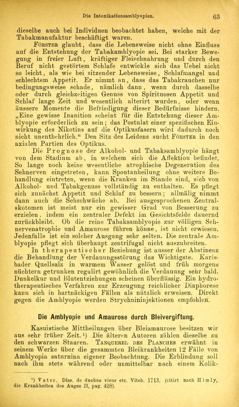 dieselbe auch bei Individuen beobachtet haben, welche mit der Tabakmanufaktur beschäftigt waren. Förster glaubt, dass die Lebensweise nicht ohne Einfluss auf die Entstehung der Tabakamblyopie sei. Bei starker Bewe- gung in freier Luft, kräftiger Fleischnahrung und durch den Beruf nicht gestörtem Schlafe entwickle sich das Uebel nicht so leicht, als wie bei sitzender Lebensweise, Schlafmangel und schlechtem Appetit. Er nimmt an, dass das Tabakrauchen nur bedingungsweise schade, nämlich dann, wenn durch dasselbe oder durch gleichzeitigen Genuss von Spirituosen Appetit und Schlaf lange Zeit und wesentlich alterirt wurden, oder wenn äussere Momente die Befriedigung dieser Bedürfnisse hindern. „Eine gewisse Inanition scheint für die Entstehung dieser Am- blyopie erforderlich zu sein; das Postulat einer spezifischen Ein- wirkung des Nikotins auf die Optikusfasern wird dadurch noch nicht unentbehrlich. Den Sitz des Leidens sucht Förster in den axialen Partien des Optikus. Die Prognose der Alkohol- und Tabaksamblyopie hängt von dem Stadium ab, in welchem sich die Affektion befindet. So lange noch keine wesentliche atrophische Degeneration des Sehnerven eingetreten, kann Spontanheilung ohne weitere Be- handlung eintreten, wenn die Kranken im Stande sind, sich von Alkohol- und Tabakgenuss vollständig zu enthalten. Es pflegt sich zunächst Appetit und Schlaf zu bessern ; allmälig nimmt dann auch die Sehschwäche ab. Bei ausgesprochenen Zentral- skotomen ist meist nur ein gewisser Grad von Besserung zu erzielen, indem ein zentraler Defekt im Gesichtsfelde dauernd zurückbleibt. Ob die reine Tabaksamblyopie zur völligen Seh- nervenatrophie und Amaurose führen könne, ist nicht erwiesen. Jedenfalls ist ein solcher Ausgang sehr selten. Die zentrale Am- blyopie pflegt sich überhaupt zentrifugal nicht auszubreiten. In therapeutischer Beziehung ist ausser der Abstinenz die Behandlung der Verdauungsstörung das Wichtigste. Karls- bader Quellsalz in warmem Wasser gelöst und früh morgens nüchtern getrunken regulirt gewöhnlich die Verdauung sehr bald. Dunkelkur und ßlutentziehungen scheinen überflüssig. Ein h37dro- therapeutisches Verfahren zur Erzeugung reichlicher Diaphorese kann sich in hartnäckigen Fällen als nützlich erweisen. Direkt gegen die Amblyopie werden Strychnininjektionen empfohlen. Die Amblyopie und Amaurose durcli Bleivergiftung. Kasuistische Mittheilungen über Bleiamaurose besitzen wir aus sehr früher Zeit, i) Die älteren Autoren zählen dieselbe zu den schwarzen Staaren. Tanqüerel des Planches erwähnt in seinem Werke über die gesammten Bleikrankheiten 12 Fälle von Amblyopia saturnina eigener Beobachtung. Die Erblindunoj soll nach ihm stets während oder unmittelbar nach einem Kolik- ^) Vater, Diss. de duobns visus etc. Viteb, 1713, (citirt nach Himly, die Krankheiten des Auges II, pag. 428).