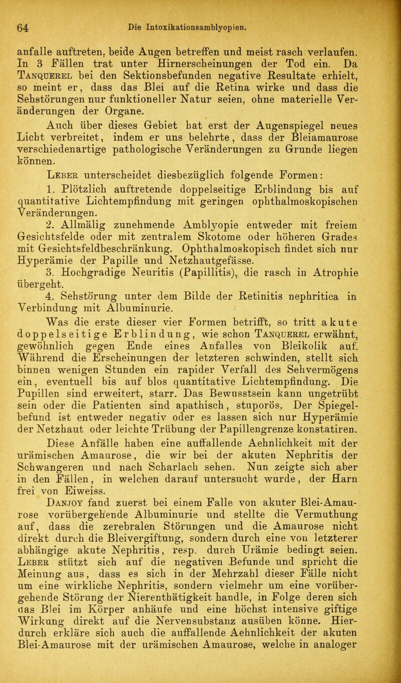 anfalle auftreten, beide Augen betreffen und meist rasch verlaufen. In 3 Fällen trat unter Hirnerscheinungen der Tod ein. Da Tanquerel bei den Sektionsbefunden negative Resultate erhielt, so meint er, dass das Blei auf die Retina wirke und dass die Sehstörungen nur funktioneller Natur seien, ohne materielle Ver- änderungen der Organe. Auch über dieses Gebiet bat erst der Augenspiegel neues Licht verbreitet, indem er uns belehrte, dass der Bleiamaurose verschiedenartige pathologische Veränderungen zu Grunde liegen können. Leber unterscheidet diesbezüglich folgende Formen: 1. Plötzlich auftretende doppelseitige Erblindung bis auf quantitative Lichtempfindung mit geringen ophthalmoskopischen 2. Allmälig zunehmende Amblyopie entweder mit freiem Gesichtsfelde oder mit zentralem Skotome oder höheren Grades mit Gesichtsfeldbeschränkung. Ophthalmoskopisch findet sich nur Hyperämie der Papille und Netzhautgefasse. 3. Hochgradige Neuritis (Papillitis), die rasch in Atrophie übergeht. 4. Sehstörung unter dem Bilde der Retinitis nephritica in Verbindung mit Albuminurie. Was die erste dieser vier Formen betrifft, so tritt akute doppelseitige Erblindung, wie schon Tanquerel erwähnt, gewöhnlich gegen Ende eines Anfalles von Bleikolik auf. Während die Erscheinungen der letzteren schwinden, stellt sich binnen wenigen Stunden ein rapider Verfall des Sehvermögens ein, eventuell bis auf blos quantitative Lichtempfindung. Die Pupillen sind erweitert, starr. Das Bewusstsein kann ungetrübt sein oder die Patienten sind apathisch, stuporös. Der Spiegel- befund ist entweder negativ oder es lassen sich nur Hyperämie der Netzhaut oder leichte Trübung der Papillengrenze konstatiren. Diese Anfälle haben eine auffallende Aehnlichkeit mit der urämischen Amaurose, die wir bei der akuten Nephritis der Schwangeren und nach Scharlach sehen. Nun zeigte sich aber in den Fällen, in welchen darauf untersucht wurde, der Harn frei von Eiweiss. Danjoy fand zuerst bei einem Falle von akuter Blei-Amau- rose vorübergehende Albuminurie und stellte die Vermuthung auf, dass die zerebralen Störungen und die Amaurose nicht direkt durch die Bleivergiftung, sondern durch eine von letzterer abhängige akute Nephritis, resp. durch Urämie bedingt seien. Leber stützt sich auf die negativen Befunde und spricht die Meinung aus, dass es sich in der Mehrzahl dieser Fälle nicht um eine wirkliche Nephritis, sondern vielmehr um eine vorüber- gehende Störung der Nierenthätigkeit handle, in Folge deren sich das Blei im Körper anhäufe und eine höchst intensive giftige Wirkung direkt auf die Nerven Substanz ausüben könne. Hier- durch erkläre sich auch die auffallende Aehnlichkeit der akuten Blei-Amaurose mit der urämischen Amaurose, welche in analoger