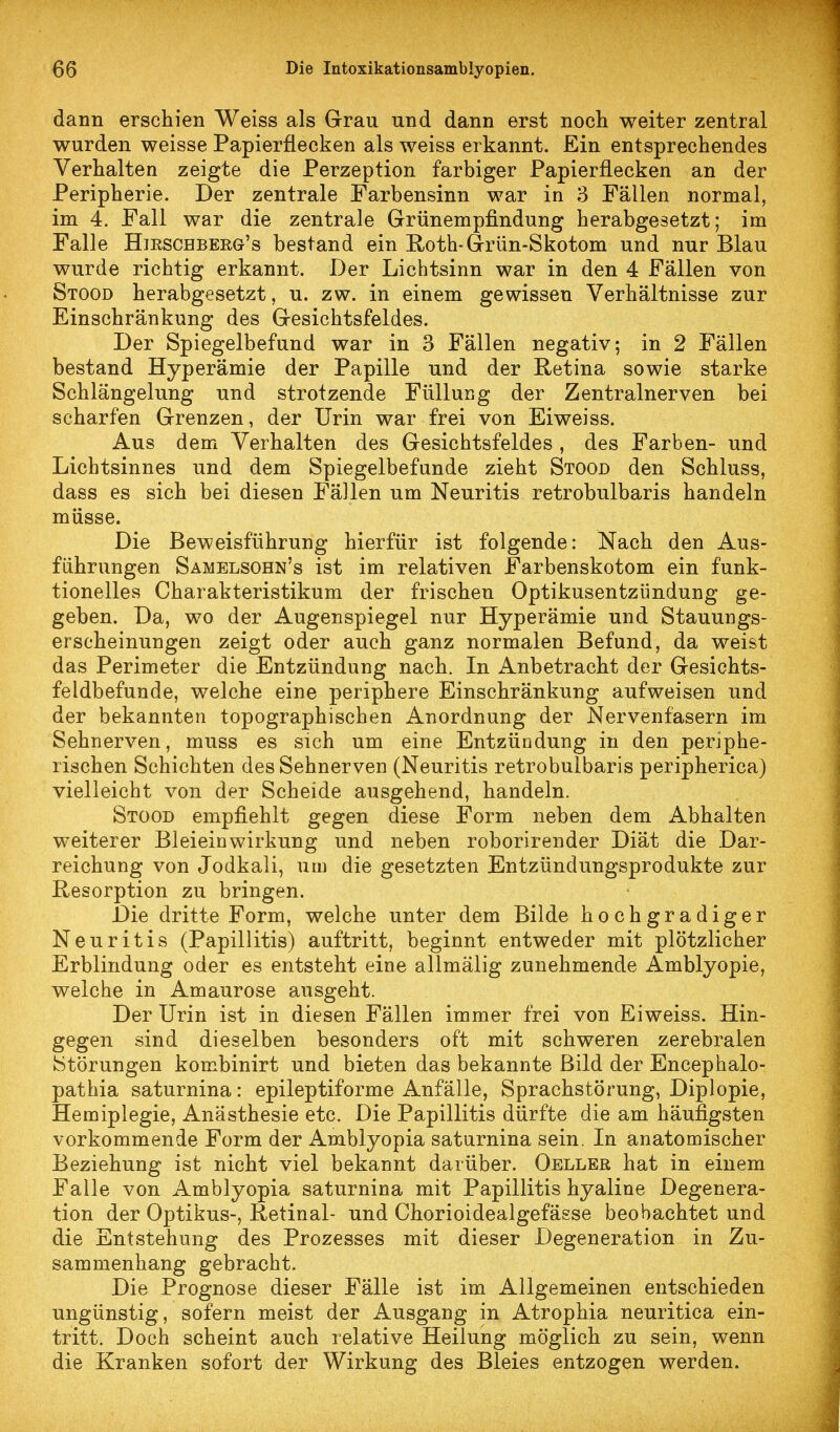 dann erschien Weiss als Grau und dann erst noch weiter zentral wurden weisse Papierflecken als weiss erkannt. Ein entsprechendes Verhalten zeigte die Perzeption farbiger Papierflecken an der Peripherie. Der zentrale Farbensinn war in 3 Fällen normal, im 4. Fall war die zentrale Grünempfindung herabgesetzt; im Falle Hieschberg's bestand ein E-oth-Grün-Skotom und nur Blau wurde richtig erkannt. Der Lichtsinn war in den 4 Fällen von Stood herabgesetzt, u. zw. in einem gewissen Verhältnisse zur Einschränkung des Gesichtsfeldes. Der Spiegelbefund war in 3 Fällen negativ; in 2 Fällen bestand Hyperämie der Papille und der Retina sowie starke Schlängelung und strotzende Füllung der Zentralnerven bei scharfen Grenzen, der Urin war frei von Eiweiss. Aus dem Verhalten des Gesichtsfeldes , des Farben- und Lichtsinnes und dem Spiegelbefunde zieht Stood den Schluss, dass es sich bei diesen Fällen um Neuritis retrobulbaris handeln müsse. Die Beweisführung hierfür ist folgende: Nach den Aus- führungen Samelsohn's ist im relativen Farbenskotom ein funk- tionelles Charakteristikum der frischen Optikusentzündung ge- geben. Da, wo der Augenspiegel nur Hyperämie und Stauungs- erseheinungen zeigt oder auch ganz normalen Befund, da weist das Perimeter die Entzündung nach. In Anbetracht der Gesichts- feldbefunde, welche eine periphere Einschränkung aufweisen und der bekannten topographischen Anordnung der Nervenfasern im Sehnerven, muss es sich um eine Entzündung in den periphe- rischen Schichten des Sehnerven (Neuritis retrobulbaris peripherica) vielleicht von der Scheide ausgehend, handeln. Stood empfiehlt gegen diese Form neben dem Abhalten weiterer Bleieinwirkung und neben roborirender Diät die Dar- reichung von Jodkali, um die gesetzten Entzündungsprodukte zur Resorption zu bringen. Die dritte Form, welche unter dem Bilde hochgradiger Neuritis (Papillitis) auftritt, beginnt entweder mit plötzlicher Erblindung oder es entsteht eine allmälig zunehmende Amblyopie, welche in Amaurose ausgeht. Der Urin ist in diesen Fällen immer frei von Eiweiss. Hin- gegen sind dieselben besonders oft mit schweren zerebralen Störungen kombinirt und bieten das bekannte Bild der Encephalo- pathia saturnina: epileptiforme Anfälle, Sprachstörung, Diplopie, Hemiplegie, Anästhesie etc. Die Papillitis dürfte die am häufigsten vorkommende Form der Amblyopia saturnina sein. In anatomischer Beziehung ist nicht viel bekannt darüber. Oeller hat in einem Falle von Amblyopia saturnina mit Papillitis hyaline Degenera- tion der Optikus-, Retinal- und Chorioidealgefässe beobachtet und die Entstehung des Prozesses mit dieser Degeneration in Zu- sammenhang gebracht. Die Prognose dieser Fälle ist im Allgemeinen entschieden ungünstig, sofern meist der Ausgang in Atrophia neuritica ein- tritt. Doch scheint auch relative Heilung möglich zu sein, wenn die Kranken sofort der Wirkung des Bleies entzogen werden.