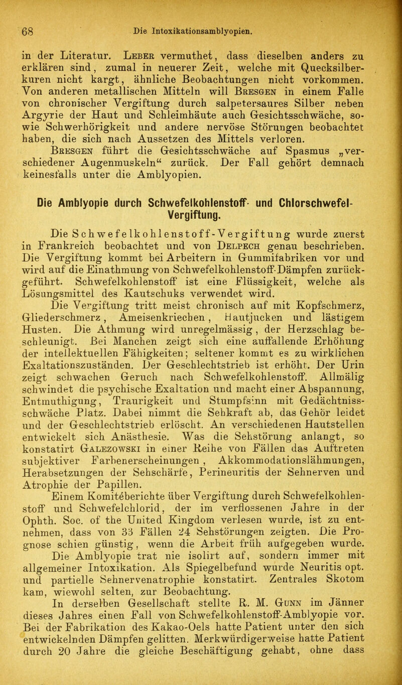 in der Literatur. Leber vermutliet, dass dieselben anders zu erklären sind, zumal in neuerer Zeit, welche mit Quecksilber- kuren nicht kargt, ähnliche Beobachtungen nicht vorkommen. Von anderen metallischen Mitteln will Bresgen in einem Falle von chroDischer Vergiftung durch salpetersaures Silber neben Argyrie der Haut und Schleimhäute auch Gesichtsschwäche, so- wie Schwerhörigkeit und andere nervöse Störungen beobachtet haben, die sich nach Aussetzen des Mittels verloren. Bresgen führt die Gesichtsschwäche auf Spasmus „ver- schiedener Augenmuskeln zurück. Der Fall gehört demnach keinesfalls unter die Amblyopien. Die Amblyopie durch Schwefelkohlenstoff- und Chlorschwefel- Vergiftung. Die Schwefelkohlenstoff-Vergiftung wurde zuerst in Frankreich beobachtet und von Delpech genau beschrieben. Die Vergiftung kommt bei Arbeitern in Gummifabriken vor und wird auf die Einathmung von SchwefelkohlenstoflP-Dämpfen zurück- geführt. Schwefelkohlenstoff ist eine Flüssigkeit, welche als Lösungsmittel des Kautschuks verwendet wird. Die Vergiftung tritt meist chronisch auf mit Kopfschmerz, Gliederschmerz, Ameisenkriechen, Hautjucken und lästigem Husten. Die Athmung wird unregelmässig , der Herzschlag be- scbleunigt. Bei Manchen zeigt sich eine auffallende Erhöhung der intellektuellen Fähigkeiten; seltener kommt es zu wirklichen Exaltationszuständen. Der Geschlechtstrieb ist erhöht. Der Urin zeigt schwachen Geruch nach Schwefelkohlenstoff. AUmälig schwindet die psychische Exaltation und macht einer Abspannung, Entmuthigung, Traurigkeit und Stumpfsinn mit Gedächtniss- schwäche Platz. Dabei nimmt die Sehkraft ab, das Gehör leidet und der Geschlechtstrieb erlöscht. An verschiedenen Hautstellen entwickelt sich Anästhesie. Was die Sehstörung anlangt, so konstatirt Galezowski in einer Keihe von Fällen das Auftreten subjektiver Farbenerscheinungen , Akkommodationslähmungen, Herabsetzungen der Sehschärfe, Perineuritis der Sehnerven und Atrophie der Papillen. Einem Komiteberichte über Vergiftung durch Schwefelkohlen- stoff und Schwefelchlorid, der im verflossenen Jahre in der Ophth. Soc. of the United Kingdom verlesen wurde, ist zu ent- nehmen, dass von 35 Fällen 24 Sehstörungen zeigten. Die Pro- gnose schien günstig, wenn die Arbeit früh aufgegeben wurde. Die Amblyopie trat nie isolirt auf, sondern immer mit allgemeiner Intoxikation. Als Spiegelbefund wurde Neuritis opt. und partielle Sehnervenatrophie konstatirt. Zentrales Skotom kam, wiewohl selten, zur Beobachtung. In derselben Gesellschaft stellte R. M. Gönn im Jänner dieses Jahres einen Fall von Schwefelkohlenstoff-Amblyopie vor. Bei der Fabrikation des Kakao-Oels hatte Patient unter den sich entwickelnden Dämpfen gelitten. Merkwürdigerweise hatte Patient durch 20 Jahre die gleiche Beschäftigung gehabt, ohne dass