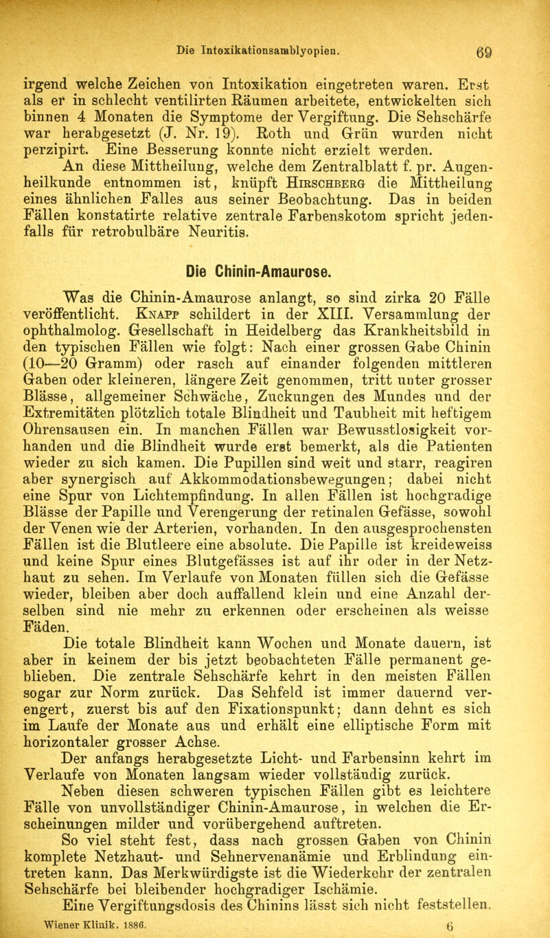 irgend welche Zeichen von Intoxikation eingetreten waren. Erst als er in schlecht ventilirten Räumen arbeitete, entwickelten sich binnen 4 Monaten die Symptome der Vergiftung. Die Sehschärfe war herabgesetzt (J. Nr. 19). Roth und Grün wurden nicht perzipirt. Eine Besserung konnte nicht erzielt werden. An diese Mittheilung, welche dem Zentralblatt f. pr. Augen- heilkunde entnommen ist, knüpft Hirschberg die Mittheilung eines ähnlichen Falles aus seiner Beobachtung. Das in beiden Fällen konstatirte relative zentrale Farbenskotom spricht jeden- falls für retrobulbäre Neuritis. Die Chinin-Amaurose. Was die Chinin-Amaurose anlangt, so sind zirka 20 Fälle veröffentlicht. Knapp schildert in der XIII. Versammlung der ophthalmolog. Gesellschaft in Heidelberg das Krankheitsbild in den typischen Fällen wie folgt: Nach einer grossen Gabe Chinin (10—20 Gramm) oder rasch auf einander folgenden mittleren Gaben oder kleineren, längere Zeit genommen, tritt unter grosser Blässe, allgemeiner Schwäche, Zuckungen des Mundes und der Extremitäten plötzlich totale Blindheit und Taubheit mit heftigem Ohrensausen ein. In manchen Fällen war Bewusstlosigkeit vor- handen und die Blindheit wurde erst bemerkt, als die Patienten wieder zu sich kamen. Die Pupillen sind weit und starr, reagiren aber synergisch auf Akkommodationsbewegungen; dabei nicht eine Spur von Lichtempfindung. In allen Fällen ist hochgradige Blässe der Papille und Verengerung der retinalen Gefässe, sowohl der Venen wie der Arterien, vorhanden. In den ausgesprochensten Fällen ist die Blutleere eine absolute. Die Papille ist kreideweiss und keine Spur eines Blutgefässes ist auf ihr oder in der Netz- haut zu sehen. Im Verlaufe von Monaten füllen sich die Gefässe wieder, bleiben aber doch auffallend klein und eine Anzahl der- selben sind nie mehr zu erkennen oder erscheinen als weisse Fäden. Die totale Blindheit kann Wochen und Monate dauern, ist aber in keinem der bis jetzt beobachteten Fälle permanent ge- blieben. Die zentrale Sehschärfe kehrt in den meisten Fällen sogar zur Norm zurück. Das Sehfeld ist immer dauernd ver- engert, zuerst bis auf den Fixationspunkt; dann dehnt es sich im Laufe der Monate aus und erhält eine elliptische Form mit horizontaler grosser Achse. Der anfangs herabgesetzte Licht- und Farbensinn kehrt im Verlaufe von Monaten langsam wieder vollständig zurück. Neben diesen schweren typischen Fällen gibt es leichtere Fälle von unvollständiger Chinin-Amaurose, in welchen die Er- scheinungen milder und vorübergehend auftreten. So viel steht fest, dass nach grossen Gaben von Chinin komplete Netzhaut- und Sehnervenanämie und Erblindung ein- treten kann. Das Merkwürdigste ist die Wiederkehr der zentralen Sehschärfe bei bleibender hochgradiger Ischämie. Eine Vergiftungsdosis des Chinins lässt sich nicht feststellen. Wiener Klmik. 1886. Q