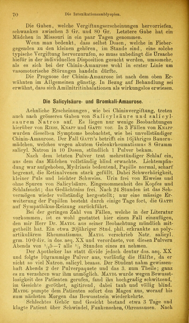 Die Graben, welche Vergiftungserscliemungen hervorriefen, schwanken zwischen 3 Grr. und 80 Gr. Letztere Gabe hat ein Mädchen in Missouri in ein paar Tagen genommen. Wenn man bedenkt, dass selbst Dosen, welche in Fieber- gegenden zu den kleinen gehören, im Stande sind, eine solche typische Vergiftung hervorzurufen, so muss unbedingt die Ursache hiefür in der individuellen Disposition gesucht werden, umsomehr, als es sich bei der Chinin-Amaurose wohl in erster Linie um vasomotorische Störungen handeln dürfte. Die Prognose der Chinin-Amaurose ist nach dem oben Er- wähnten im Allgemeinen günstig. In Bezug auf Behandlung sei erwähnt, dass sich Amilnitritinhalationen als wirkungslos erwiesen. Die Salicylsäure- und Bromkali-Amaurose. Aehnliche Erscheinungen , wie bei Chinin Vergiftung, treten auch nach grösseren Gaben von Salicylsäure und salicyl- saurem Natron auf. Es liegen nur wenige Beobachtungen hierüber von Hiess, Knapp und Gatti vor. In 3 Fällen von Knapp wurden dieselben Symptome beobachtet, wie bei unvollständiger Chinin-Amaurose. Der Fall Gatti's betrifft ein 16j ähriges Bauern- mädchen, welches wegen akutem Gelenkrheumatismus 8 Gramm salicyl. Natron in 10 Dosen, stündlich 1 Pulver bekam. Nach dem letzten Pulver trat mehrstündiger Schlaf ein, aus dem das Mädchen vollständig blind erwachte. Lichtempfin- dung war aufgehoben, Mydriasis bedeutend, Papille normal, scharf begrenzt, die Hetinalvenen stark gefüllt. Dabei Schwerhörigkeit, kleiner Puls und leichter Schweiss. Urin frei von Eiweiss und ohne Spuren von Salicylsäure. Eingenommenheit des Kopfes und Schlafsucht; das Gedächtniss frei. Nach 24 Stunden ist das Seh- vermögen wieder vollständig hergestellt; nur eine mässige Er- weiterung der Pupillen besteht durch einige Tage fort, die Gatti auf Sympathikus-Heizung zurückführt. Bei der geringen Zahl von Fällen, welche in der Literatur vorkommen, ist es wohl gestattet hier einen Fall einzufügen, den mir Herr Dr. Maydl aus seiner Beobachtung mündlich mit- getheilt hat. Ein etwa 20jähriger Stud. phil. erkrankte an poly- artikulärem Rheumatismus. Maydl verschrieb Natr. salicyl. grm. 10*0 div. in dos. aeq. XX und verordnete, von. diesen Pulvern Abends von ^i^^ — l alle ^/a Stunden eines zu nehmen. Der Apotheker las statt divide jedoch dentur dos. aeq. XX und folgte lO^rammige Pulver aus, vorläufig die Hälfte, da er nicht so viel Natron, salicyl. besass. Der Student nahm gewissen- haft Abends 2 der Pulverpaquete und das 3. zum Theile; ganz es zu verzehren war ihm unmöglich. Maydl wurde wegen Bewusst- losigkeit des Patienten gerufen, fand ihn hochgradig schwitzend, im Gesichte geröthet, agitirend, dabei taub und völlig blind. Maydl pumpte dem Patienten sofort den Magen aus, worauf bis zum nächsten Morgen das Bewusstsein wiederkehrte. Schlechtes Gehör und Gesicht bestand etwa 3 Tage und klagte Patient über Schwindel, Funkensehen, Ohrensausen. Nach