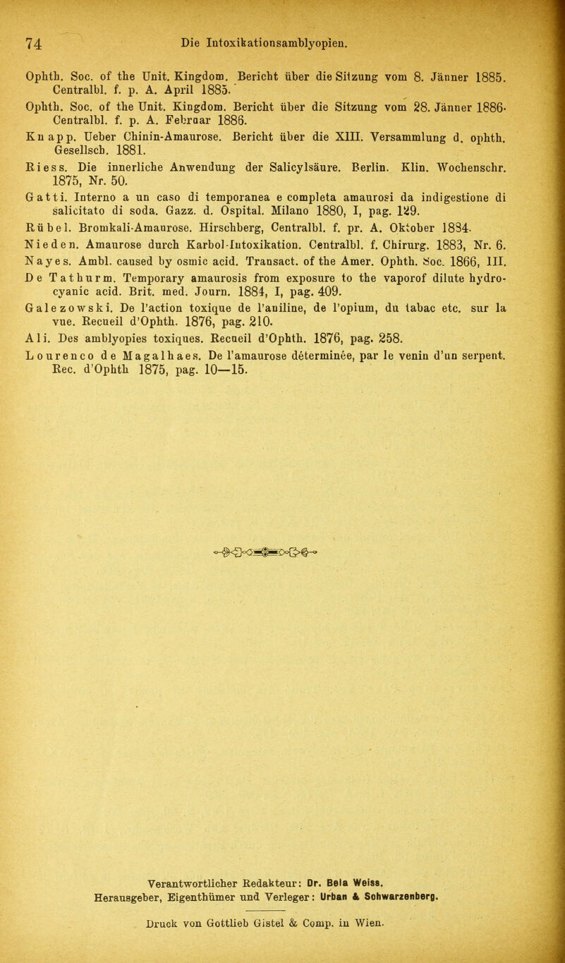 Ophth. Soc. of the Unit. Kingdom. Bericht über die Siizung vom 8. Jänner 1885. Centralbl. f. p. A. April 1885.' Ophtli. Soc. of the Unit. Kingdom. Bericht über die Sitzung vom 28. Jänner 1886' Centralbl. f. p. A. Febroar 1886. Knapp. Ueber Chinin-Amaurose. Bericht über die XIII. Versammlung d. ophth. Gesellscb. 1881. Riess. Die innerliche Anwendung der Salicylsäure. Berlin. Klin. Wochenschr. 1875, Nr. 50. Gatti. Interno a un caso di temporanea e completa amaurosi da indigestione di salicitato di soda. Gazz. d. Ospital, Milano 1880, I, pag. 15d9. Rübel. Bromkali-Amanrose. Hirschberg, Centralbl. f. pr. A. Oktober 1834- Nie den. Amaurose durch Karbol-Intoxikation. Centralbl. f. Chirurg. 1883, Nr. 6. Nayes. Ambl. caused by osmic acid. Transact. of the Amer. Ophth. Soc. 1866, III. De Tathurm. Temporary amaurosis from exposure to the vaporof dilute hydro- cyanic acid. Brit. med. Journ. 1884, I, pag. 409. Galezowski. De l'action toxique de l'aniline, de l'opium, du tabac etc. sur la vue. Recueil d'Ophth. 1876, pag. 210. Ali. Des amblyopies toxiques. Recueil d'Ophth. 1876, pag. 258. Lourenco de Magalhaes. De l'amaurose determinee, par le venin d'un serpent. Ree. d'Ophth 1875, pag. 10—15. Verantwortlicher Redakteur: Dr. Bela Weiss. Herausgeber, Eigenthümer und Verleger: Urban & Sohwarzenberg. Druck von Gottlieb Gistel & Comp, in Wien.