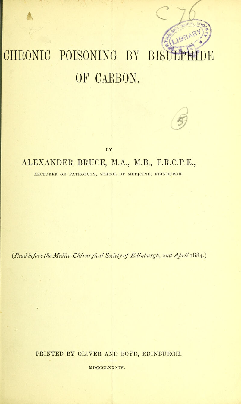 OF CARBON. 3 RY ALEXANDER BRUCE, M.A., M.B., F.R.C.P.E., LECTURER ON PATHOLOaY, SCHOOL OF MEDJCINK, ICUINBURGH. (Readbefore the Medico-Chirurgical Society of Edinlmrgh, 2nd April 1884.) PRINTED BY OLIVER AND BOYD, EDINBURGH. MDCCCLXXXIV.