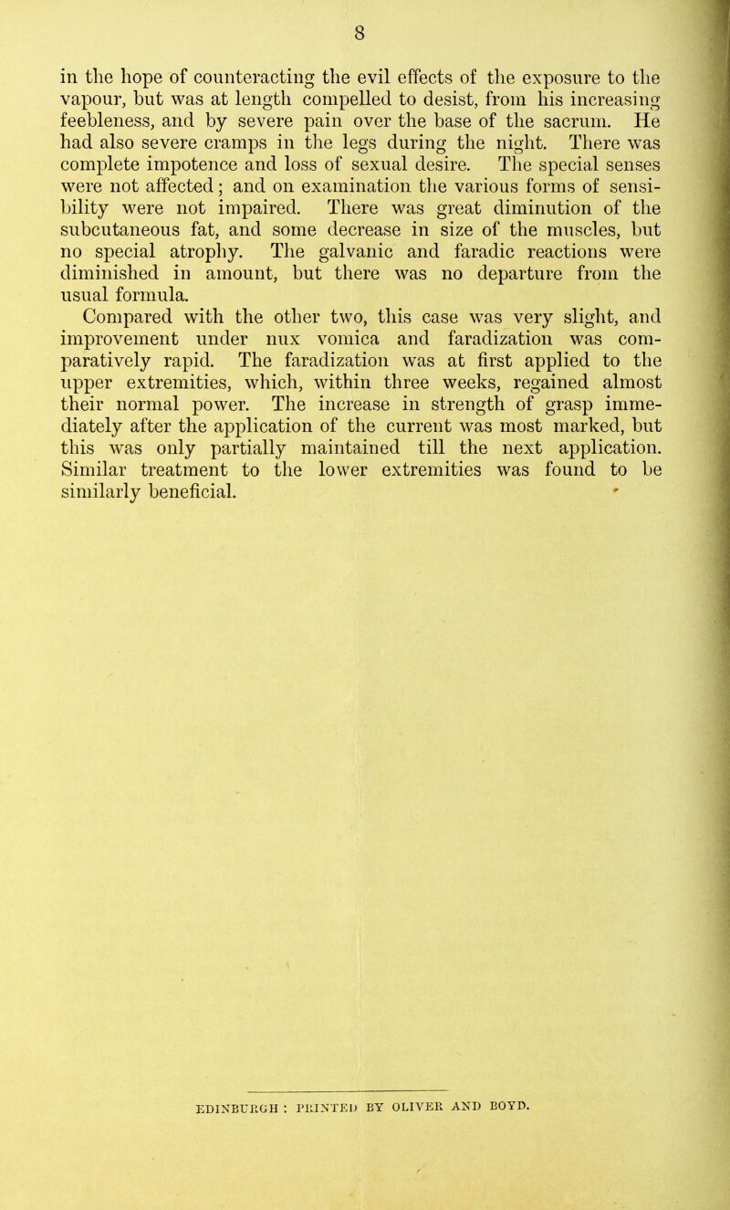 in the hope of counteracting the evil effects of the exposure to the vapour, but was at length compelled to desist, from his increasing feebleness, and by severe pain over the base of the sacrum. He had also severe cramps in the legs during the night. There was complete impotence and loss of sexual desire. The special senses were not affected; and on examination the various forms of sensi- bility were not impaired. There was great diminution of the subcutaneous fat, and some decrease in size of the muscles, but no special atrophy. The galvanic and faradic reactions were diminished in amount, but there was no departure from the usual formula. Compared with the other two, this case was very slight, and improvement under nux vomica and faradization was com- paratively rapid. The faradization was at first applied to the upper extremities, which, within three weeks, regained almost their normal power. The increase in strength of grasp imme- diately after the application of the current was most marked, but this was only partially maintained till the next application. Similar treatment to the lower extremities was found to be similarly beneficial. EDINBURGH : PllINTEl) BY OLIVER AND BOYD.