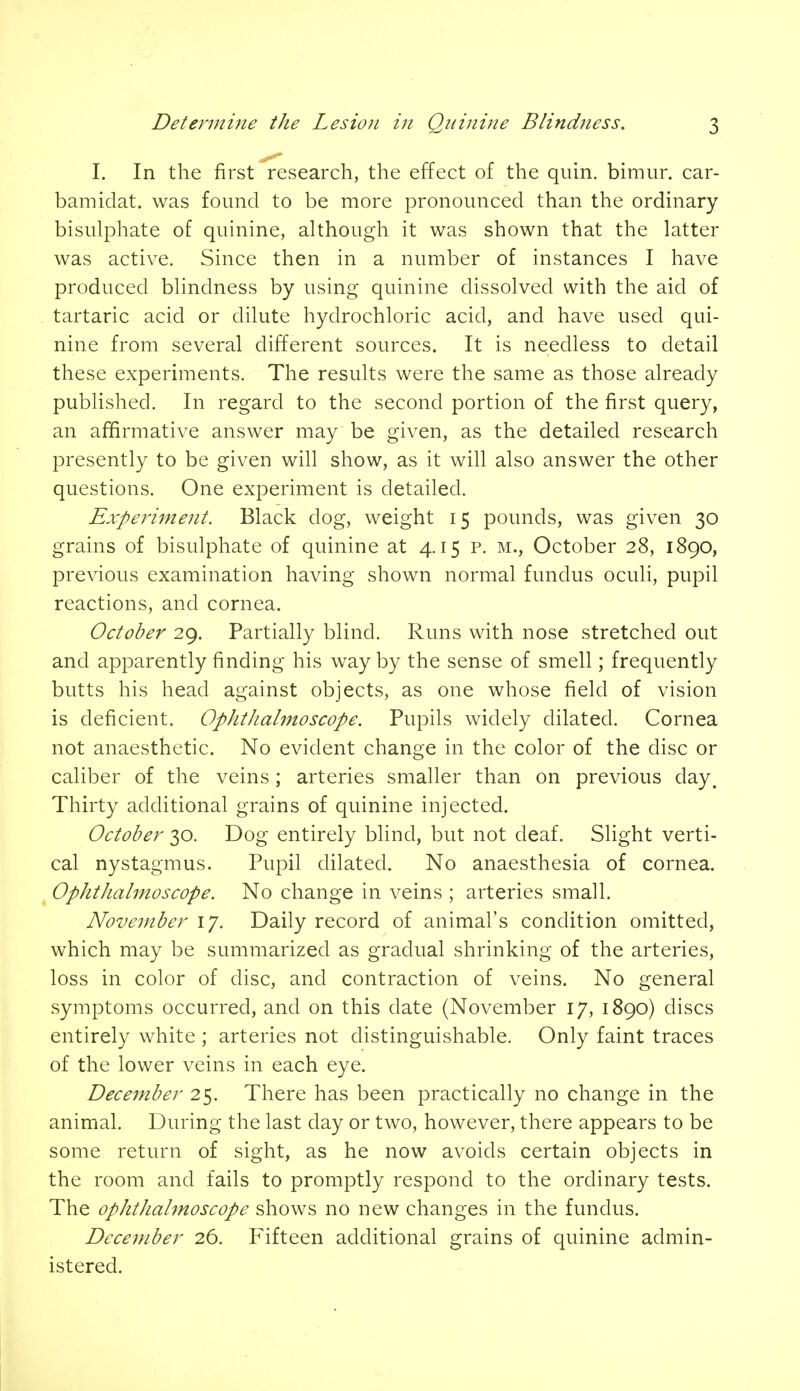 I. In the first research, the effect of the quin. bimur. car- bamidat. was found to be more pronounced than the ordinary bisulphate of quinine, although it was shown that the latter was active. Since then in a number of instances I have produced blindness by using quinine dissolved with the aid of tartaric acid or dilute hydrochloric acid, and have used qui- nine from several different sources. It is needless to detail these experiments. The results were the same as those already published. In regard to the second portion of the first query, an affirmative answer may be given, as the detailed research presently to be given will show, as it will also answer the other questions. One experiment is detailed. Experiment. Black dog, weight 15 pounds, was given 30 grains of bisulphate of quinine at 4.15 p. m., October 28, 1890, previous examination having shown normal fundus oculi, pupil reactions, and cornea. October 29. Partially blind. Runs with nose stretched out and apparently finding his way by the sense of smell; frequently butts his head against objects, as one whose field of vision is deficient. Ophthalmoscope. Pupils widely dilated. Cornea not anaesthetic. No evident change in the color of the disc or caliber of the veins; arteries smaller than on previous day. Thirty additional grains of quinine injected. October 30. Dog entirely blind, but not deaf. Slight verti- cal nystagmus. Pupil dilated. No anaesthesia of cornea. Ophthalmoscope. No change in veins ; arteries small. November 17. Daily record of animal's condition omitted, which may be summarized as gradual shrinking of the arteries, loss in color of disc, and contraction of veins. No general symptoms occurred, and on this date (November 17, 1890) discs entirely white ; arteries not distinguishable. Only faint traces of the lower veins in each eye. December 25. There has been practically no change in the animal. During the last day or two, however, there appears to be some return of sight, as he now avoids certain objects in the room and fails to promptly respond to the ordinary tests. The ophthalmoscope shows no new changes in the fundus. December 26. Fifteen additional grains of quinine admin- istered.