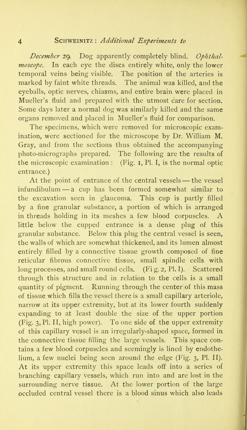 December 29. Dog apparently completely blind. Ophthal- moscope. In each eye the discs entirely white, only the lower temporal veins being visible. The position of the arteries is marked by faint white threads. The animal was killed, and the eyeballs, optic nerves, chiasms, and entire brain were placed in Mueller's fluid and prepared with the utmost care for section. Some days later a normal dog was similarly killed and the same organs removed and placed in Mueller's fluid for comparison. The specimens, which were removed for microscopic exam- ination, were sectioned for the microscope by Dr. William M. Gray, and from the sections thus obtained the accompanying photo-micrographs prepared. The following are the results of the microscopic examination : (Fig. 1, PI. I, is the normal optic entrance.) At the point of entrance of the central vessels — the vessel infundibulum — a cup has been formed somewhat similar to the excavation seen in glaucoma. This cup is partly filled by a fine granular substance, a portion of which is arranged in threads holding in its meshes a few blood corpuscles. A little below the cupped entrance is a dense plug of this granular substance. Below this plug the central vessel is seen, the walls of which are somewhat thickened, and its lumen almost entirely filled by a connective tissue growth composed of fine reticular fibrous connective tissue, small spindle cells with long processes, and small round cells. (Fi g. 2, PL I). Scattered through this structure and in relation to the cells is a small quantity of pigment. Running through the center of this mass of tissue which fills the vessel there is a small capillary arteriole, narrow at its upper extremity, but at its lower fourth suddenly expanding to at least double the size of the upper portion (Fig. 3, PI. II, high power). To one side of the upper extremity of this capillary vessel is an irregularly-shaped space, formed in the connective tissue filling the large vessels. This space con- tains a few blood corpuscles and seemingly is lined by endothe- lium, a few nuclei being seen around the edge (Fig. 3, PI. II). At its upper extremity this space leads off into a series of branching capillary vessels, which run into and are lost in the surrounding nerve tissue. At the lower portion of the large occluded central vessel there is a blood sinus which also leads