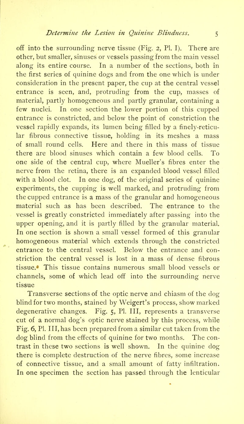 off into the surrounding nerve tissue (Fig. 2, PI. I). There are other, but smaller, sinuses or vessels passing from the main vessel along its entire course. In a number of the sections, both in the first series of quinine dogs and from the one which is under consideration in the present paper, the cup at the central vessel entrance is seen, and, protruding from the cup, masses of material, partly homogeneous and partly granular, containing a few nuclei. In one section the lower portion of this cupped entrance is constricted, and below the point of constriction the vessel rapidly expands, its lumen being filled by a finely-reticu- lar fibrous connective tissue, holding in its meshes a mass of small round cells. Here and there in this mass of tissue there are blood sinuses which contain a few blood cells. To one side of the central cup, where Mueller's fibres enter the nerve from the retina, there is an expanded blood vessel filled with a blood clot. In one dog, of the original series of quinine experiments, the cupping is well marked, and protruding from the cupped entrance is a mass of the granular and homogeneous material such as has been described. The entrance to the vessel is greatly constricted immediately after passing into the upper opening, and it is partly filled by the granular material. In one section is shown a small vessel formed of this granular homogeneous material which extends through the constricted entrance to the central vessel. Below the entrance and con- striction the central vessel is lost in a mass of dense fibrous tissue.* This tissue contains numerous small blood vessels or channels, some of which lead off into the surrounding nerve tissue Transverse sections of the optic nerve and chiasm of the dog blind for two months, stained by Weigert's process, show marked degenerative changes. Fig. 5, PI. Ill, represents a transverse cut of a normal dog's optic nerve stained by this process, while Fig. 6, PI. Ill, has been prepared from a similar cut taken from the dog blind from the effects of quinine for two months. The con- trast in these two sections is well shown. In the quinine clog there is complete destruction of the nerve fibres, some increase of connective tissue, and a small amount of fatty infiltration. In one specimen the section has passed through the lenticular