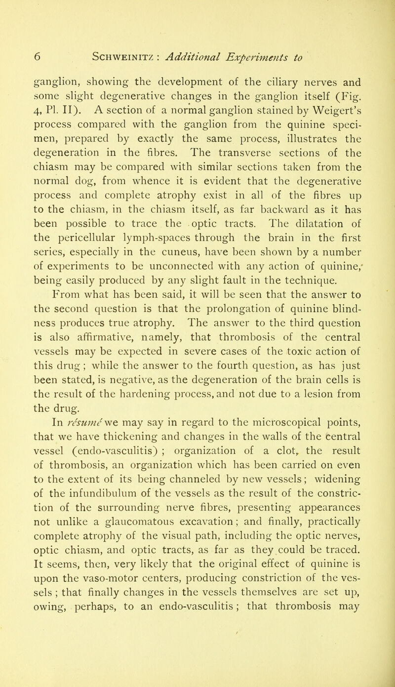 ganglion, showing the development of the ciliary nerves and some slight degenerative changes in the ganglion itself (Fig. 4, PL II). A section of a normal ganglion stained by Weigert's process compared with the ganglion from the quinine speci- men, prepared by exactly the same process, illustrates the degeneration in the fibres. The transverse sections of the chiasm may be compared with similar sections taken from the normal dog, from whence it is evident that the degenerative process and complete atrophy exist in all of the fibres up to the chiasm, in the chiasm itself, as far backward as it has been possible to trace the optic tracts. The dilatation of the pericellular lymph-spaces through the brain in the first series, especially in the cuneus, have been shown by a number of experiments to be unconnected with any action of quinine,* being easily produced by any slight fault in the technique. From what has been said, it will be seen that the answer to the second question is that the prolongation of quinine blind- ness produces true atrophy. The answer to the third question is also affirmative, namely, that thrombosis of the central vessels may be expected in severe cases of the toxic action of this drug; while the answer to the fourth question, as has just been stated, is negative, as the degeneration of the brain cells is the result of the hardening process, and not due to a lesion from the drug. In resume vie. may say in regard to the microscopical points, that we have thickening and changes in the walls of the central vessel (endo-vasculitis) ; organization of a clot,, the result of thrombosis, an organization which has been carried on even to the extent of its being channeled by new vessels; widening of the infundibulum of the vessels as the result of the constric- tion of the surrounding nerve fibres, presenting appearances not unlike a glaucomatous excavation; and finally, practically complete atrophy of the visual path, including the optic nerves, optic chiasm, and optic tracts, as far as they could be traced. It seems, then, very likely that the original effect of quinine is upon the vaso-motor centers, producing constriction of the ves- sels ; that finally changes in the vessels themselves are set up, owing, perhaps, to an endo-vasculitis; that thrombosis may