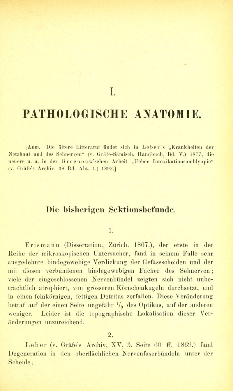 PATHOLOGISCHE ANATOMIE. [Anm. Die ältere Litteratur findet sicli in Leber's „Krankheiten der Netzhaut und des Sehnerven'' (v. Gräfe-Sämisch, Handbuch, Bd. V.) 1877, die neuere u. a. in der G r o e n o u w'sclien Arbeit „lieber Intoxil<:ationsamblyopie (V. Gräfe's Archiv, ;58 Bd. Abt. 1.) 1892.] Die bislierigeu Sektionsbefunde. 1. Erismann (Dissertation, Zürich. 1867.), der erste in der Reihe der mikroskopischen Untersucher, fand in seinem Falle sehr ausgedehnte bindegewebige Verdickung der Gefässscheiden und der mit diesen verbundenen bindegewebigen Fächer des Sehnerven; viele der eingeschlossenen Nervenbündel zeigten sich nicht unbe- trächtlich atrophiert, von grösseren Körnchenkugeln durchsetzt, und in einen feinkörnigen, fettigen Detritus zerfallen. Diese Veränderung betraf auf der einen Seite ungefähr Vs fies ()ptikus, auf der anderen weniger. Leider ist die topographische Lokalisation dieser Ver- änderungen unzureichend. 2. Leber (v. Gräfe's Archiv, XV, 3-. Seite CO ff. 1869.) fand Degeneration in den oberflächlichen Nervenfaserbündeln unter der Scheide;