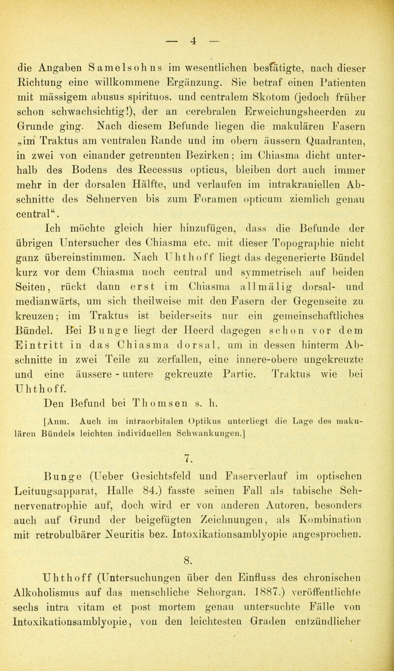 die Angaben Samelsohns im wesentlichen besfätigte, nach dieser Richtung eine willkommene Ergänzung. Sie betraf einen Patienten mit massigem abusus spirituos. und centralem Skotom (jedoch früher schon schwachsichtig!), der an cerebralen Erweichungsheerden zu Grunde ging. Nach diesem Befunde liegen die makulären Fasern „im Traktus am ventralen Rande und im obern äussern Quadranten, in zwei von einander getrennten Bezirken; im Chiasma dicht unter- halb des Bodens des Recessus opticus, bleiben dort auch immer mehr in der dorsalen Hälfte, und verlaufen im intrakraniellen Ab- schnitte des Sehnerven bis zum Foramen opticum ziemlich genau central. Ich möchte gleich hier hinzufügen, dass die Befunde der übrigen Untersucher des Chiasma etc. mit dieser Topographie nicht ganz übereinstimmen. Nach Uhthoff liegt das degenerierte Bündel kurz vor dem Chiasma noch central und symmetrisch auf beiden Seiten, rückt dann erst im Chiasma allmälig dorsal- und medianwärts, um sich theilweise mit den Fasern der Gegenseite zu kreuzen; im Traktus ist beiderseits nur ein gemeinschaftliches Bündel. Bei Bunge liegt der Heerd dagegen schon vor dem Eintritt in das Chiasma dorsal, um in dessen hinterm Ab- schnitte in zwei Teile zu zerfallen, eine innere-obere ungekreuzte und eine äussere - untere gekreuzte Partie. Traktus wie bei Uhthoff. Den Befund bei Thomsen s. h. [Anm. Auch im intraorbitalen Optikus unterliegt die Lage des maku- lären Bündels leichten individuellen Schwankungen.] 7. Bunge (Ueber Gesichtsfeld und Faserverlauf im optischen Leitungsapparat, Halle 84.) fasste seinen Fall als tabische Seh- nervenatrophie auf, doch wird er von anderen Autoren, besonders auch auf Grund der beigefügten Zeichnungen, als Kombination mit retrobulbärer Neuritis bez. Intoxikationsamblyopie angesprochen. 8. Uhthoff (Untersuchungen über den Einfluss des chronischen Alkoholismus auf das menschliche Sehorgan. 1887.) veröffentlichte sechs intra vitam et post mortem genau untersuchte Fälle von Intoxikationsamblyopie, von den leichtesten Graden entzündliclier