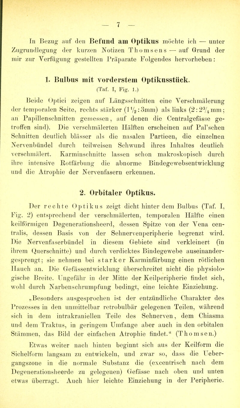 In Bezug auf den Befund am Optikus möchte ich — unter Zugrundleg'ung- der kurzen Notizen T h o m 8 e n s — auf Grund der mir zur Verfügung gestellten Präparate Folgendes hervorheben: 1. Bulbus mit vorderstem Optikusstück. (Taf. I, Fig. 1.) Beide Optici zeigen auf Längsschnitten eine Yerschmälerung der temporalen Seite, rechts stärker (IVa.'Smm) als links (2: 2% mm 5 an Papillenschnitten gemessen, auf denen die Centralgefässe ge- troffen sind). Die verschmälerten Hälften erscheinen auf Pal'schen Schnitten deutlich blässer als die nasalen Partieen, die einzelnen Nervenbündel durch teilweisen Schwund ihres Inhaltes deutlich verschmälert. Karminschnitte lassen schon makroskopisch durch ihre intensive Rotfärbung die abnorme Bindegewebsentwicklung und die Atrophie der Nervenfasern erkennen. 2. Orbitaler Optikus. Der rechte Optikus zeigt dicht hinter dem Bulbus (Taf. I, Fig. 2) entsprechend der verschmälerten, temporalen Hälfte einen keilförmigen Degenerationsheerd, dessen Spitze von der Yena cen- tralis, dessen Basis von der Sehnervenperipherie begrenzt wird. Die Nervenfaserbündel in diesem Gebiete sind verkleinert (in ihi'em (Querschnitte) und durch verdicktes Bindegewebe auseinander- gesprengt; sie nehmen bei starker Karminfärbung einen rötlichen Hauch an. Die Gefässentwicklung überschreitet nicht die physiolo- gische Breite. Ungefähr in der Mitte der Keilperipherie findet sich, wohl durch Narbenschrumpfung bedingt, eine leichte Einziehung. „Besonders ausgesprochen ist der entzündliche Charakter des Prozesses in den unmittelbar retrobulbär gelegenen Teilen, während sich in dem intrakraniellen Teile des Sehnerven, dem Chiasma und dem Traktus, in geringem Umfange aber auch in den orbitalen Stämmen, das Bild der einfachen Atrophie findet. (Thomson.) Etwas weiter nach hinten beginnt sich aus der Keilform die Sichelform langsam zu entwickeln, und zwar so, dass die Ueber- gangszoue in die normale Substanz die (excentrisch nach dem Degenerationsheerde zu gelegenen) Gefässe nach oben und unten etwas überragt. Auch hier leichte Einziehung in der Peripherie.