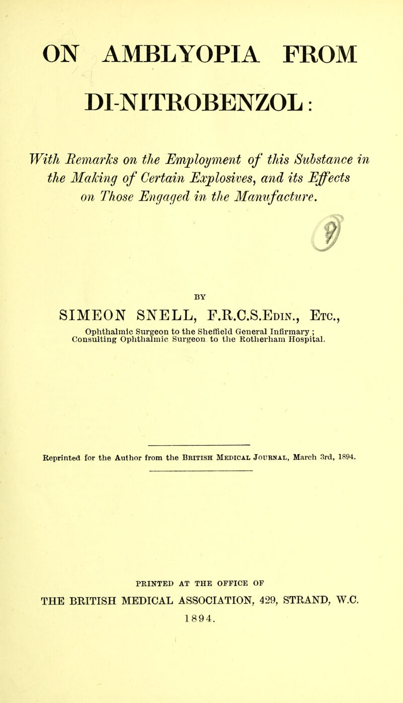 ON AMBLYOPIA FROM DINITROBENZOL: With Bemarks on the Employment of this Substance in the Making of Certain Explosives, and its Effects on Those Engaged in the Manufacture. BY SIMEON SNELL, F.R.C.S.Edin., Etc., Ophthalmic Surgeon to the Sheffield General Infirmary ; Consulting Ophthalmic Surgeon to the Rotherham Hospital. Reprinted for the Author from the British Medical Journal, March 3rd, 1894. PRINTED AT THE OFFICE OF THE BRITISH MEDICAL ASSOCIATION, 429, STRAND, W.C. 1894.