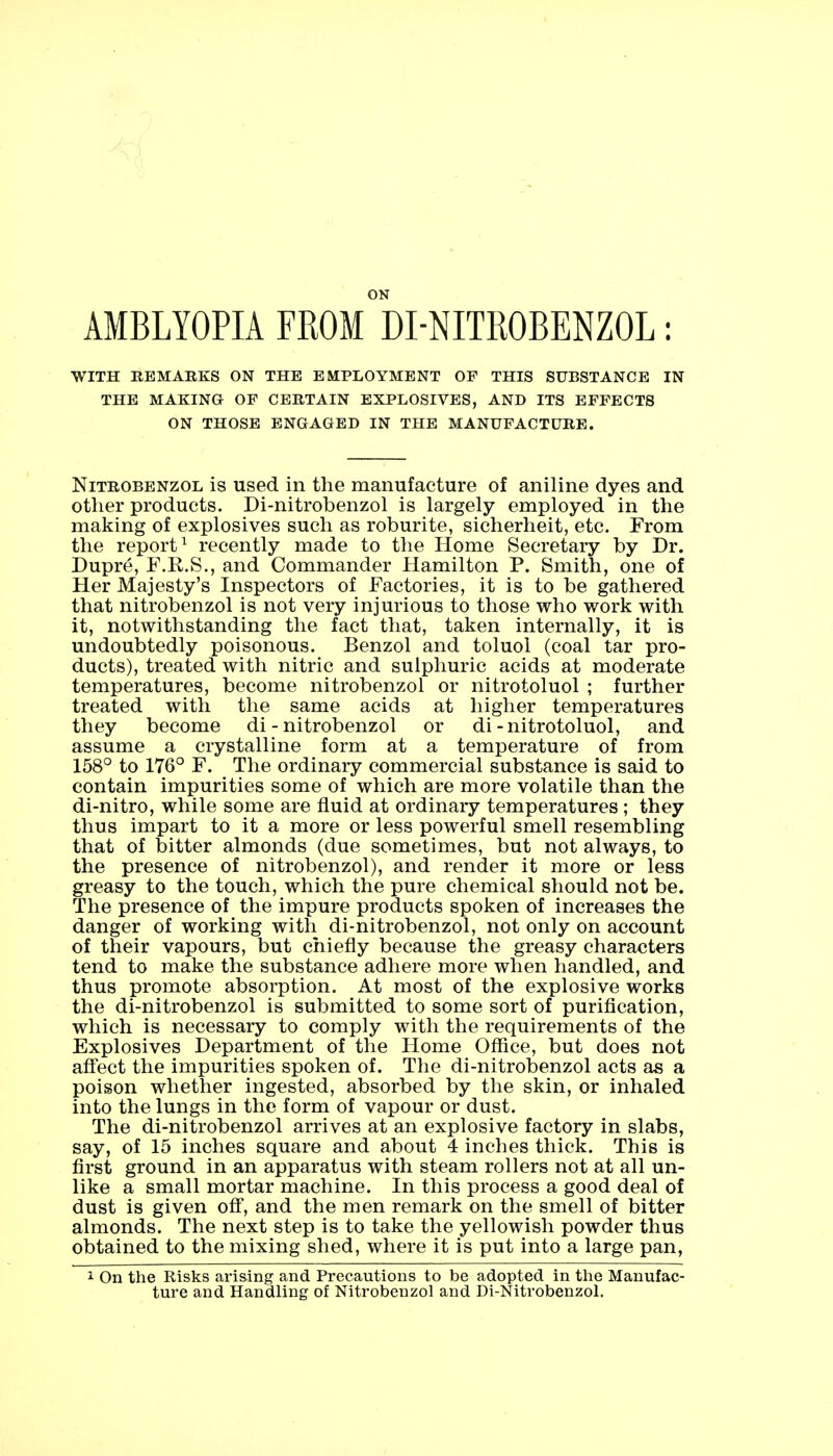 ON AMBLYOPIA FROM DI-NITROBENZOL: WITH REMARKS ON THE EMPLOYMENT OF THIS SUBSTANCE IN THE MAKING OF CERTAIN EXPLOSIVES, AND ITS EFFECTS ON THOSE ENGAGED IN THE MANUFACTURE. Nitrobenzol is used in the manufacture of aniline dyes and other products. Di-nitrobenzol is largely employed in the making of explosives such as roburite, sicherheit, etc. From the report1 recently made to the Home Secretary by Dr. Dupre, F.R.S., and Commander Hamilton P. Smith, one of Her Majesty's Inspectors of Factories, it is to be gathered that nitrobenzol is not very injurious to those who work with it, notwithstanding the fact that, taken internally, it is undoubtedly poisonous. Benzol and toluol (coal tar pro- ducts), treated with nitric and sulphuric acids at moderate temperatures, become nitrobenzol or nitrotoluol ; further treated with the same acids at higher temperatures they become di - nitrobenzol or di - nitrotoluol, and assume a crystalline form at a temperature of from 158° to 176° F. The ordinary commercial substance is said to contain impurities some of which are more volatile than the di-nitro, while some are fluid at ordinary temperatures ; they thus impart to it a more or less powerful smell resembling that of bitter almonds (due sometimes, but not always, to the presence of nitrobenzol), and render it more or less greasy to the touch, which the pure chemical should not be. The presence of the impure products spoken of increases the danger of working with di-nitrobenzol, not only on account of their vapours, but chiefly because the greasy characters tend to make the substance adhere more when handled, and thus promote absorption. At most of the explosive works the di-nitrobenzol is submitted to some sort of purification, which is necessary to comply with the requirements of the Explosives Department of the Home Office, but does not affect the impurities spoken of. The di-nitrobenzol acts as a poison whether ingested, absorbed by the skin, or inhaled into the lungs in the form of vapour or dust. The di-nitrobenzol arrives at an explosive factory in slabs, say, of 15 inches square and about 4 inches thick. This is first ground in an apparatus with steam rollers not at all un- like a small mortar machine. In this process a good deal of dust is given off, and the men remark on the smell of bitter almonds. The next step is to take the yellowish powder thus obtained to the mixing shed, where it is put into a large pan, 1 On the Risks arising and Precautions to be adopted in the Manufac- ture and Handling of Nitrobenzol and Di-Nitrobenzol.