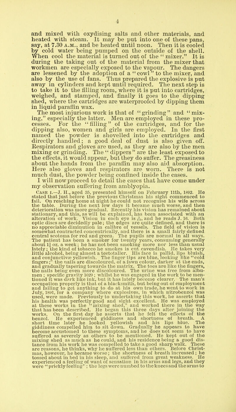 and mixed with oxydising salts and other materials, and heated with steam. It may be put into one of these pans, say, at 7.30 a.m., and be heated until noon. Then it is cooled by cold water being pumped on the outside of the shell. When cool the material is turned out of the  mixer. It is during the taking out of the material from the mixer that workmen are especially exposed to the vapour. The dangers are lessened by the adoption of a cowl to the mixer, and also by the use of fans. Thus prepared the explosive is put away in cylinders and kept until required. The next step is to take it to the filling room, where it is put into cartridges, weighed, and stamped, and finally it goes to the dipping shed, where the cartridges are waterproofed by dipping them in liquid paraffin wax. The most injurious work is that of  grinding  and  mix- ing, especially the latter. Men are employed in these pro- cesses. For the filling of the cartridges, and for the dipping also, women and girls are employed. In the first named the powder is shovelled into the cartridges and directly handled; a good deal of dust is also given off. Respirators and gloves are used, as they are also by the men mixing or grinding. The  dippers  are the least exposed to the effects, it would appear, but they do suffer. The greasiness about the hands from the paraffin may also aid absorption. Here also gloves and respirators are worn. There is not much dust, the powder being confined inside the cases. I will now proceed to detail the cases that have come under my observation suffering from amblyopia. Case r.—J. H., aged 35, presented himself on February llth, 1892. He stated that just before the previous Christmas his sight commenced to fail. On reaching home at night he could not recognise his wife across the table. During the next few days it became much worse, and then deterioration was more gradual. Recently his vision has remained about stationary, and this, as will be explained, has been associated with an alteration of work. Vision in each eye is and he reads J. 16. Both optic discs are decidedly pale; the edges are quite denned, and there is no appreciable diminution in calibre of vessels. The field of vision is somewhat contracted concentrically, and there is a small fairly defined central scotoma for red and green. The pupils are normal in all ways. The patient has been a smoker for twenty years, consuming generally about 1| oz. a week; he has not been smoking more nor less than usual lately; the kind of tobacco he smokes is cut cavendish. He takes very little alcohol, being almost a teetotaller. His face is pallid, lips bluish, and conjunctiva yellowish. The finger tips are blue, looking like cold fingers ; the nails are discoloured, of a fawn colour, darker at the ends, and gradually tapering towards the matrix. The toes are like the fingers, the nails being even more discoloured. The urine was free from albu- men ; specific gravity 1029 ; whilst he was engaged in the work to be men- tioned it was dark like ink, but it has lately become clearer. The man's occupation properly is that of a blacksmith, but being out of employment and failing to get anything to do at his own trade, he went to work in July, 1891, for a company where explosives, in which nitrobenzol was used, were made. Previously to undertaking this work, he asserts that his health was perfectly good and sight excellent. He was employed at these works in the mixing shed, and worked there in the way that has been described. He began this three days after joining the works. On the first day he asserts that he felt the effects of the benzol. He experienced giddiness and shortness of breath. A short time later he looked yellowish and his lips blue. The giddiness compelled him to sit down. Gradually he appears to have become accustomed to these symptoms, and he does not seem to have suffered as severely as others to be mentioned. He kept out of the mixing shed as much as he could, and his residence being a good dis- tance from his work he was compelled to take a good sharp walk. These are reasons, he thinks, why he suffered less than others. Before Christ- mas, however, he became worse ; the shortness of breath increased ; he tossed about in bed in his sleep, and suffered from great weakness. He experienced a feeling of want of sensation in his arms and legs, and they were prickly feeling' ; the legs were numbed to the knees and the arms to
