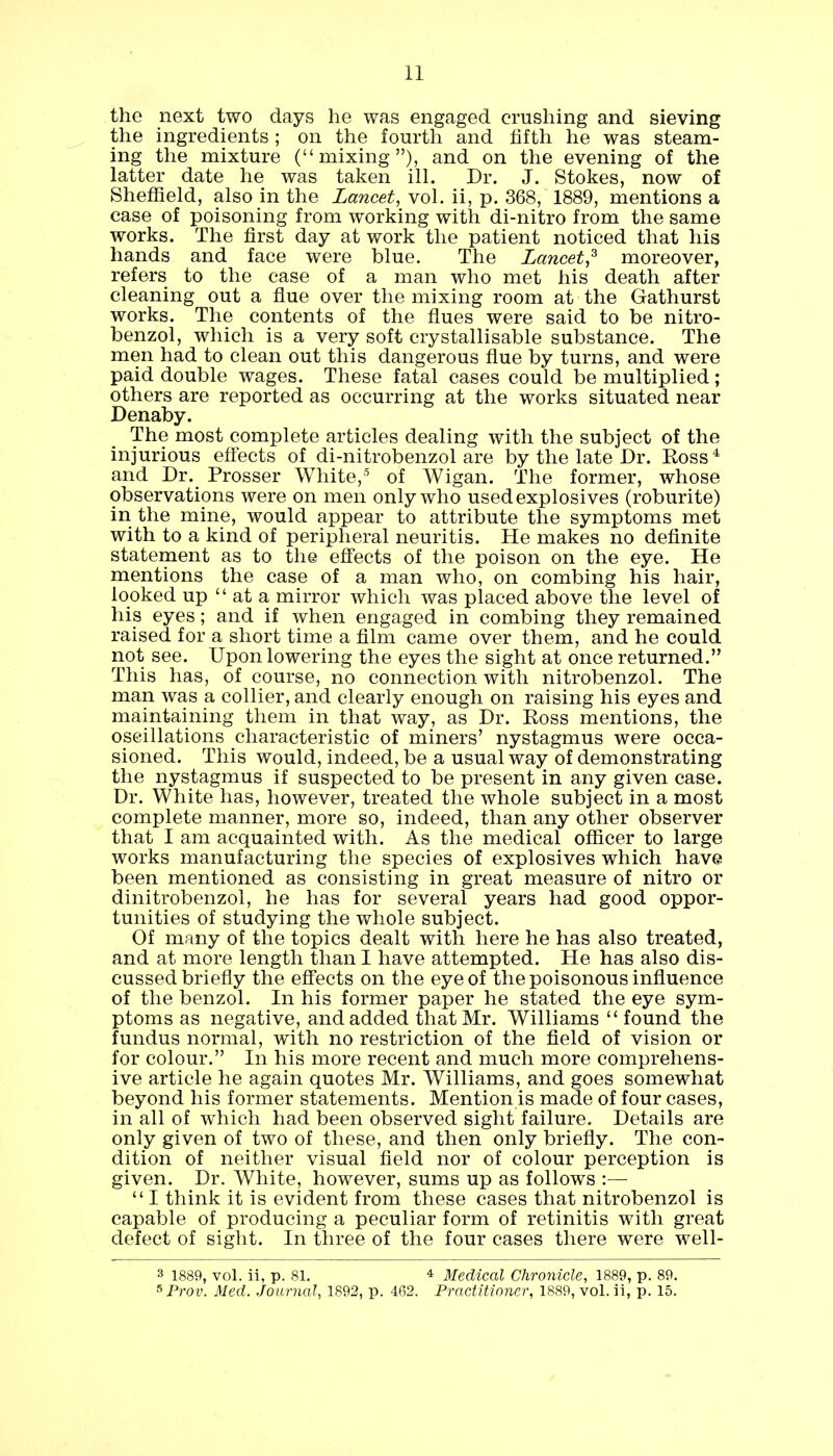 the next two days he was engaged crushing and sieving the ingredients ; on the fourth and fifth he was steam- ing the mixture (mixing), and on the evening of the latter date he was taken ill. Dr. J. Stokes, now of Sheffield, also in the Lancet, vol. ii, p. 368, 1889, mentions a case of poisoning from working with di-nitro from the same works. The first day at work the patient noticed that his hands and face were blue. The Lancet? moreover, refers to the case of a man who met his death after cleaning out a flue over the mixing room at the Gathurst works. The contents of the flues were said to be nitro- benzol, which is a very soft crystallisable substance. The men had to clean out this dangerous flue by turns, and were paid double wages. These fatal cases could be multiplied; others are reported as occurring at the works situated near Denaby. The most complete articles dealing with the subject of the injurious effects of di-nitrobenzol are by the late Dr. Boss4 and Dr. Prosser White,5 of Wigan. The former, whose observations were on men only who used explosives (roburite) in the mine, would appear to attribute the symptoms met with to a kind of peripheral neuritis. He makes no definite statement as to the effects of the poison on the eye. He mentions the case of a man who, on combing his hair, looked up  at a mirror which was placed above the level of his eyes; and if when engaged in combing they remained raised for a short time a film came over them, and he could not see. Upon lowering the eyes the sight at once returned. This has, of course, no connection with nitrobenzol. The man was a collier, and clearly enough on raising his eyes and maintaining them in that way, as Dr. Ross mentions, the oscillations characteristic of miners' nystagmus were occa- sioned. This would, indeed, be a usual way of demonstrating the nystagmus if suspected to be present in any given case. Dr. White has, however, treated the whole subject in a most complete manner, more so, indeed, than any other observer that I am acquainted with. As the medical officer to large works manufacturing the species of explosives which have been mentioned as consisting in great measure of nitro or dinitrobenzol, he has for several years had good oppor- tunities of studying the whole subject. Of many of the topics dealt with here he has also treated, and at more length than I have attempted. He has also dis- cussed briefly the effects on the eye of the poisonous influence of the benzol. In his former paper he stated the eye sym- ptoms as negative, and added that Mr. Williams  found the fundus normal, with no restriction of the field of vision or for colour. In his more recent and much more comprehens- ive article he again quotes Mr. Williams, and goes somewhat beyond his former statements. Mention is made of four cases, in all of which had been observed sight failure. Details are only given of two of these, and then only briefly. The con- dition of neither visual field nor of colour perception is given. Dr. White, however, sums up as follows :—  I think it is evident from these cases that nitrobenzol is capable of producing a peculiar form of retinitis with great defect of sight. In three of the four cases there were well- 3 1889, vol. ii, p. 81. 4 Medical Chronicle, 1889, p. 89. sProv. Med. Journal, 1892, p. 462. Practitioner, 1889, vol. ii, p. 15.