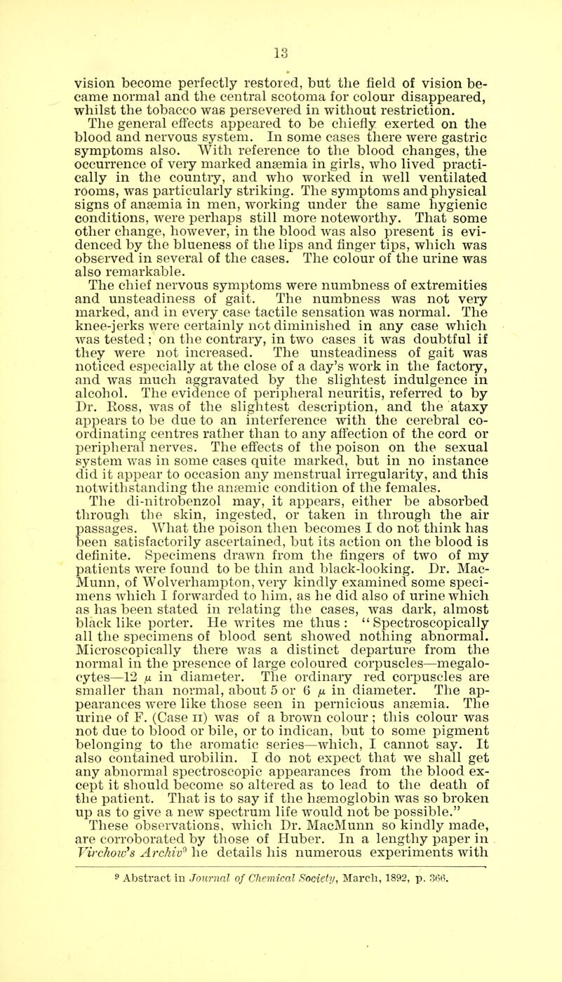 vision become perfectly restored, but the field of vision be- came normal and the central scotoma for colour disappeared, whilst the tobacco was persevered in without restriction. The general effects appeared to be chiefly exerted on the blood and nervous system. In some cases there were gastric symptoms also. With reference to the blood changes, the occurrence of very marked anaemia in girls, who lived practi- cally in the country, and who worked in well ventilated rooms, was particularly striking. The symptoms and physical signs of anaemia in men, working under the same hygienic conditions, were perhaps still more noteworthy. That some other change, however, in the blood was also present is evi- denced by the blueness of the lips and finger tips, which was observed in several of the cases. The colour of the urine was also remarkable. The chief nervous symptoms were numbness of extremities and unsteadiness of gait. The numbness was not very marked, and in every case tactile sensation was normal. The knee-jerks were certainly not diminished in any case which was tested; on the contrary, in two cases it was doubtful if they were not increased. The unsteadiness of gait was noticed especially at the close of a day's work in the factory, and was much aggravated by the slightest indulgence in alcohol. The evidence of peripheral neuritis, referred to by Dr. Ross, was of the slightest description, and the ataxy appears to be due to an interference with the cerebral co- ordinating centres rather than to any affection of the cord or peripheral nerves. The effects of the poison on the sexual system was in some cases quite marked, but in no instance did it appear to occasion any menstrual irregularity, and this notwithstanding the anaemic condition of the females. The di-nitrobenzol may, it appears, either be absorbed through the skin, ingested, or taken in through the air passages. What the poison then becomes I do not think has been satisfactorily ascertained, but its action on the blood is definite. Specimens drawn from the fingers of two of my patients were found to be thin and black-looking. Dr. Mac- Munn, of Wolverhampton, very kindly examined some speci- mens which I forwarded to him, as he did also of urine which as has been stated in relating the cases, was dark, almost black like porter. He writes me thus:  Spectroscopically all the specimens of blood sent showed nothing abnormal. Microscopically there was a distinct departure from the normal in the presence of large coloured corpuscles—megalo- cytes—12 jx in diameter. The ordinary red corpuscles are smaller than normal, about 5 or 6 p. in diameter. The ap- pearances were like those seen in pernicious anaemia. The urine of F. (Case n) was of a brown colour ; this colour was not due to blood or bile, or to indican, but to some pigment belonging to the aromatic series—which, I cannot say. It also contained urobilin. I do not expect that we shall get any abnormal spectroscopic appearances from the blood ex- cept it should become so altered as to lead to the death of the patient. That is to say if the haemoglobin was so broken up as to give a new spectrum life would not be possible. These observations, which Dr. MacMunn so kindly made, are corroborated by those of Huber. In a lengthy paper in Virchoitfs Archiv9 he details his numerous experiments with 9 Abstract in Journal of Chemical Society, March, 1892, p. 366.