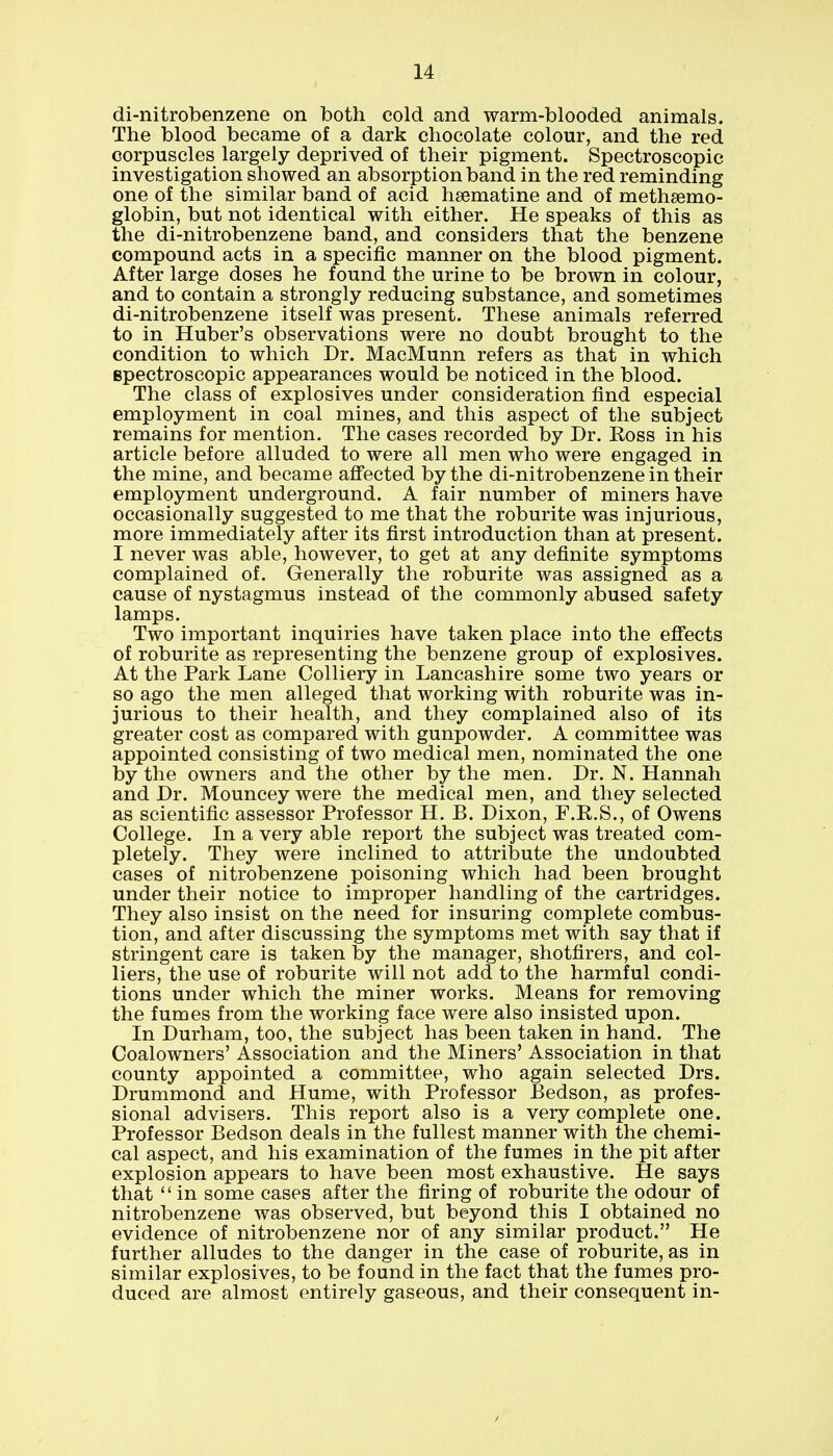 di-nitrobenzene on both cold and warm-blooded animals. The blood became of a dark chocolate colour, and the red corpuscles largely deprived of their pigment. Spectroscopic investigation showed an absorption band in the red reminding one of the similar band of acid hsematine and of methgemo- globin, but not identical with either. He speaks of this as the di-nitrobenzene band, and considers that the benzene compound acts in a specific manner on the blood pigment. After large doses he found the urine to be brown in colour, and to contain a strongly reducing substance, and sometimes di-nitrobenzene itself was present. These animals referred to in Huber's observations were no doubt brought to the condition to which Dr. MacMunn refers as that in which spectroscopic appearances would be noticed in the blood. The class of explosives under consideration find especial employment in coal mines, and this aspect of the subject remains for mention. The cases recorded by Dr. Eoss in his article before alluded to were all men who were engaged in the mine, and became affected by the di-nitrobenzene in their employment underground. A fair number of miners have occasionally suggested to me that the roburite was injurious, more immediately after its first introduction than at present. I never was able, however, to get at any definite symptoms complained of. Generally the roburite was assigned as a cause of nystagmus instead of the commonly abused safety lamps. Two important inquiries have taken place into the effects of roburite as representing the benzene group of explosives. At the Park Lane Colliery in Lancashire some two years or so ago the men alleged that working with roburite was in- jurious to their health, and they complained also of its greater cost as compared with gunpowder. A committee was appointed consisting of two medical men, nominated the one by the owners and the other by the men. Dr. N. Hannah and Dr. Mouncey were the medical men, and they selected as scientific assessor Professor H. B. Dixon, F.E.S., of Owens College. In a very able report the subject was treated com- pletely. They were inclined to attribute the undoubted cases of nitrobenzene poisoning which had been brought under their notice to improper handling of the cartridges. They also insist on the need for insuring complete combus- tion, and after discussing the symptoms met with say that if stringent care is taken by the manager, shotfirers, and col- liers, the use of roburite will not add to the harmful condi- tions under which the miner works. Means for removing the fumes from the working face were also insisted upon. In Durham, too, the subject has been taken in hand. The Coalowners' Association and the Miners' Association in that county appointed a committee, who again selected Drs. Drummond and Hume, with Professor JBedson, as profes- sional advisers. This report also is a very complete one. Professor Bedson deals in the fullest manner with the chemi- cal aspect, and his examination of the fumes in the pit after explosion appears to have been most exhaustive. He says that  in some cases after the firing of roburite the odour of nitrobenzene was observed, but beyond this I obtained no evidence of nitrobenzene nor of any similar product. He further alludes to the danger in the case of roburite, as in similar explosives, to be found in the fact that the fumes pro- duced are almost entirely gaseous, and their consequent in-