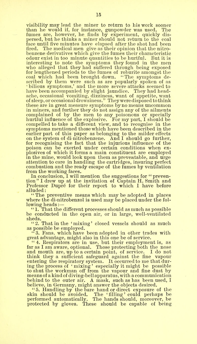 visibility may lead the miner to return to his work sooner than he would if, for instance, gunpowder was used. The fumes are, however, he finds by experiment, quickly dis- persed, but he thinks a miner should not return to the coal face until five minutes have elapsed after the shot had been fired. The medical men give as their opinion that the nitro- benzene derivatives which give the fumes their characteristic odour exist in too minute quantities to be hurtful. But it is interesting to note the symptoms they found in the men who alleged that they had suffered through being exposed for lengthened periods to the fumes of roburite amongst the coal which had been brought down. The symptoms de- scribed by them were such as are popularly spoken of as ' bilious symptoms,' and the more severe attacks seemed to have been accompanied by slight jaundice. They had head- ache, occasional vomiting, dizziness, want of appetite, want of sleep, or occasional drowsiness. They were disposed to think these are in great measure symptoms by no means uncommon in miners, and further they do not assign any of the ailments complained of by the men to any poisonous or specially hurtful influence of the explosive. For my part, I should be compelled to take a different view, and to recognise in the symptoms mentioned those which have been described in the earlier part of this paper as belonging to the milder effects on the system of di-nitrobenzene. And I should go further, for recognising the fact that the injurious influence of the poison can be exerted under certain conditions when ex- plosives of which it forms a main constituent are employed in the mine, would look upon them as preventable, and urge attention to care in handling the cartridges, insuring perfect combustion and the ready escape of the fumes by ventilation from the working faces. In conclusion, I will mention the suggestions for  preven- tion I drew up at the invitation of Captain H. Smith and Professor Dupre for their report to which I have before alluded:  The preventive means which may be adopted in places where the di-nitrobenzol is used may be placed under the fol- lowing heads:— 1. That the different processes should as much as possible be conducted in the open air, or in large, well-ventilated sheds. 2. That in the 'mixing' closed vessels should as much as possible be employed. 3. Fans, which have been adopted in other trades with great advantage, might also in this one be of service.  4. Eespirators are in use, but their employment is, as far as I am aware, optional. Those protecting both the nose and mouth are, up to a certain point, of service. I do not think they a sufficient safeguard against the fine vapour entering the respiratory system. It occurred to me that dur- ing the process of ' mixing ' especially it might be possible to shut the workman off from the vapour and fine dust by means of a kind of diving-bell apparatus, with a communication behind to the outer air. A mask, such as has been used, I believe, in Germany, might answer the objects desired. 5. Handling by the bare hand or direct exposure of the skin should be avoided. The ' filling' could perhaps be performed automatically. The hands should, moreover, be protected by gloves. These should be capable of being