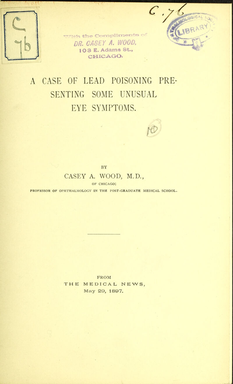 W*tB t*se- Oomplimenfa of 0/?. CASEY A. WOOD, I 103 E. Adams St., / CHICAGO. A CASE OF LEAD POISONING PRE- SENTING SOME UNUSUAL EYE SYMPTOMS. BY CASEY A. WOOD, M.D., OF CHICAGO; PROFESSOR OF OPHTHALMOLOGY IN THE POST-GRADUATE MEDICAL SCHOOL. THE FROM MEDICAL NEWS, May 29, 1897.