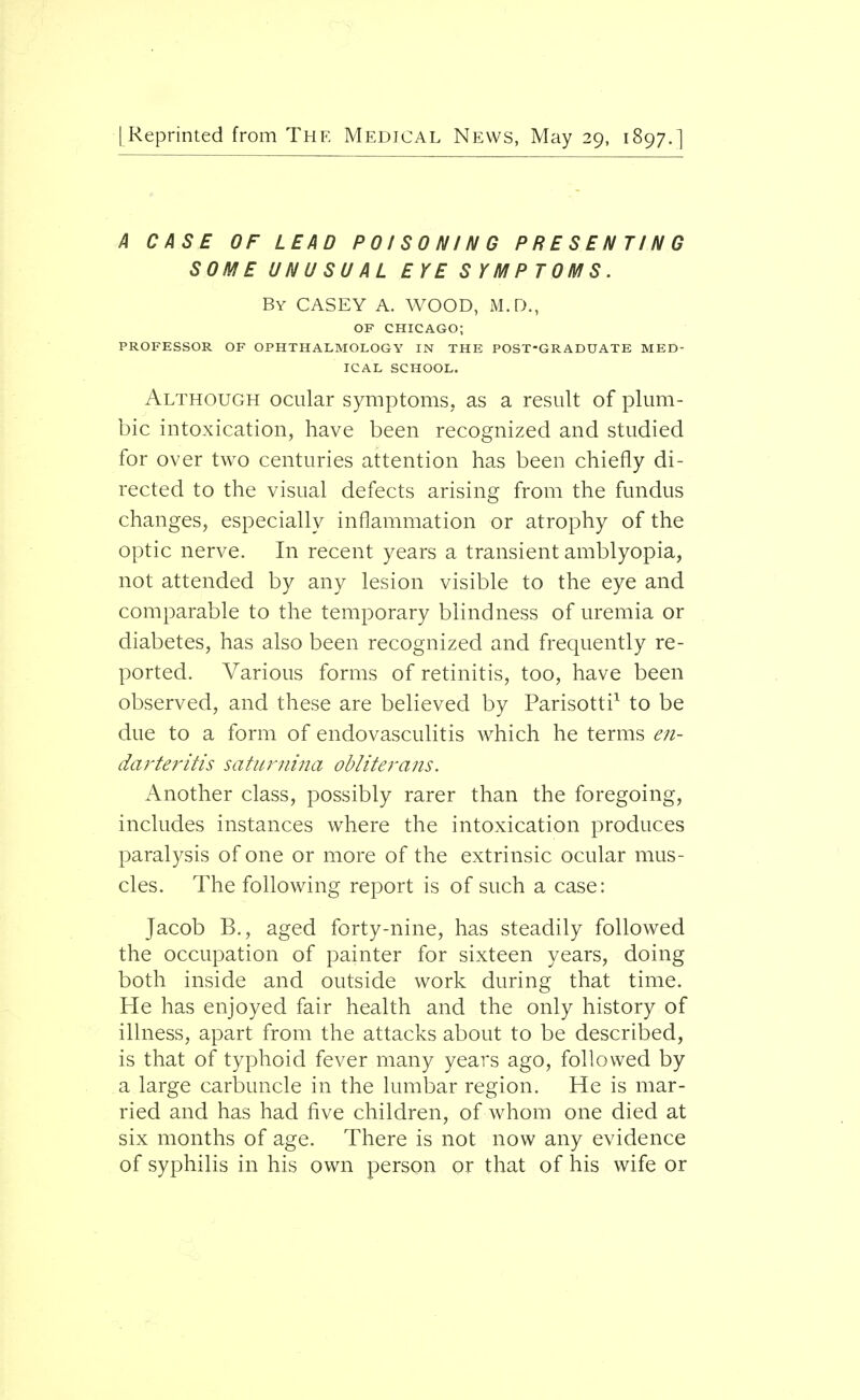 A CASE OF LEAD POISONING PRESENTING SOME UNUSUAL EYE SYMPTOMS. By CASEY A. WOOD, M.D., OF CHICAGO; PROFESSOR OF OPHTHALMOLOGY IN THE POST-GRADUATE MED- ICAL SCHOOL. Although ocular symptoms, as a result of plum- bic intoxication, have been recognized and studied for over two centuries attention has been chiefly di- rected to the visual defects arising from the fundus changes, especially inflammation or atrophy of the optic nerve. In recent years a transient amblyopia, not attended by any lesion visible to the eye and comparable to the temporary blindness of uremia or diabetes, has also been recognized and frequently re- ported. Various forms of retinitis, too, have been observed, and these are believed by Parisotti1 to be due to a form of endovasculitis which he terms en- darteritis saturnina obliterans. Another class, possibly rarer than the foregoing, includes instances where the intoxication produces paralysis of one or more of the extrinsic ocular mus- cles. The following report is of such a case: Jacob B., aged forty-nine, has steadily followed the occupation of painter for sixteen years, doing both inside and outside work during that time. He has enjoyed fair health and the only history of illness, apart from the attacks about to be described, is that of typhoid fever many years ago, followed by a large carbuncle in the lumbar region. He is mar- ried and has had five children, of whom one died at six months of age. There is not now any evidence of syphilis in his own person or that of his wife or