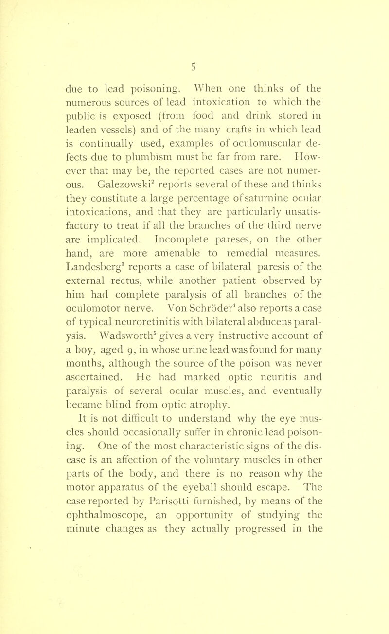 due to lead poisoning. When one thinks of the numerous sources of lead intoxication to which the public is exposed (from food and drink stored in leaden vessels) and of the many crafts in which lead is continually used, examples of oculomuscular de- fects due to plumbism must be far from rare. How- ever that may be, the reported cases are not numer- ous. Galezowski2 reports several of these and thinks they constitute a large percentage of saturnine ocular intoxications, and that they are particularly unsatis- factory to treat if all the branches of the third nerve are implicated. Incomplete pareses, on the other hand, are more amenable to remedial measures. Landesberg3 reports a case of bilateral paresis of the external rectus, while another patient observed by him had complete paralysis of all branches of the oculomotor nerve. Von Schroder4 also reports a case of typical neuroretinitis with bilateral abducens paral- ysis. Wadsworth5 gives a very instructive account of a boy, aged 9, in whose urine lead was found for many months, although the source of the poison was never ascertained. He had marked optic neuritis and paralysis of several ocular muscles, and eventually became blind from optic atrophy. It is not difficult to understand why the eye mus- cles should occasionally suffer in chronic lead poison- ing. One of the most characteristic signs of the dis- ease is an affection of the voluntary muscles in other parts of the body, and there is no reason why the motor apparatus of the eyeball should escape. The case reported by Parisotti furnished, by means of the ophthalmoscope, an opportunity of studying the minute changes as they actually progressed in the