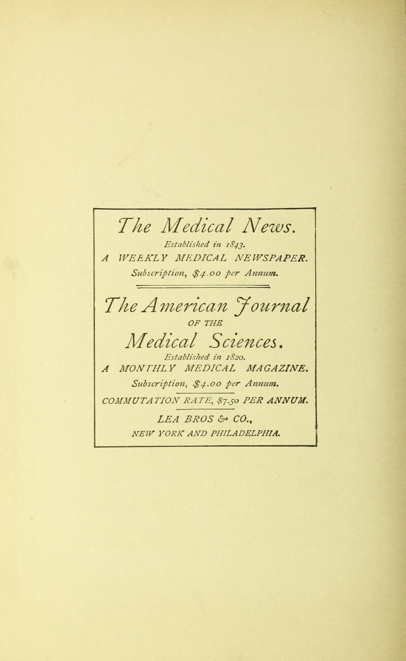 The Medical News. Established in 1843. A WEEKLY MEDICAL NEWSPAPER. Subscription, $4.00 per Annum. The American yournal OF THE Medical Sciences. Established in 1820. A MONTHLY MEDICAL MAGAZINE. Subscription, $4.00 per Annum. COMMUTATION RATE, $7.50 PER ANNUM. LEA BROS & CO., NEW YORK AND PHILADELPHIA.