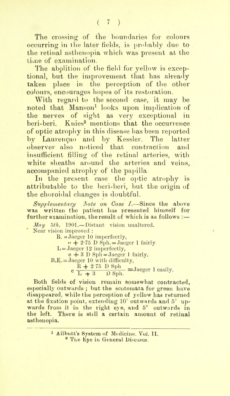 ( ~ ) The croRsinoj of the boundaries for colours occurring in tiie later fields, is ))r(>l)ably due to the retinal asthenopia which was present at the tikiie of exaniinatlon. The abolition of the field for yellow is excep- tional, but the improvement that has al-ready taken place in. the peiception of the other colours, encourages hopes of its restoration. With regard to the second case, it may be noted that Manson^ h)oks upon implication of the nerves of sight as vejy exceptional in beri-beri. Knies^ mentions that the occunence of optic atrophy in this disease has been reported by Laurengao and by Kessler. The latter observer also noticed that contiaction and insufiicient filling of the retinal arteries, with white sheaths ai(»und tlie artei'ies and veins, accompanied atrophy of the papilla In the present case the optic atrophy is attributable to the beri-beri, but the origin of the choroidal changes is doubtful. Supplementary ^ote on Case I.—Since the above was written the patient has presented himself for further examination, the result of which is as follows : — May 5th. 1901.—Distant vision unaltered. Near vision improved : R, = Jaeger 10 imperfectly, r. 4- 2-75 D Sph. = Jaeger 1 fairly L = Jaeger 12 imperfectly, c -(- 3 D Spli = Jaeger J fairly. B.E. = Jaeger 10 with difficulty, il + 2 7.5 D Sph -r Both fields of vision remain somewhat contracted, especially outwards ; but the scotomata for green have disappeared, while the j)erception of yellow has returned at the fixation point, extending 10° outwards and 5° up- wards from it in the right eye, and 5° outwards in the left. There is still a certain amount of retinal asthenopia. 1 Allbutfc's System of Medicine. Vol. II. ® The Kye in General Di!<e;ises,