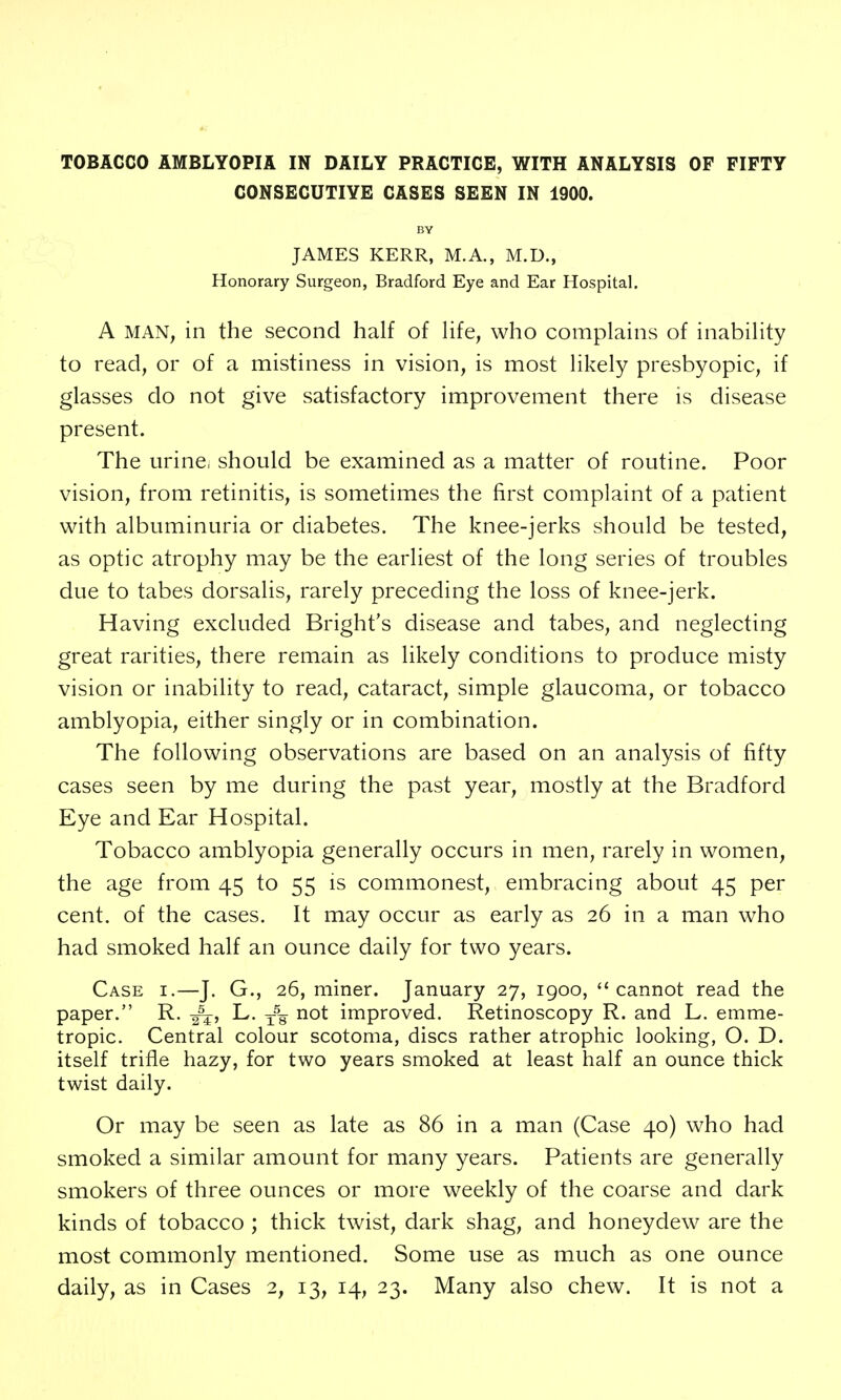 CONSECUTIVE CASES SEEN IN 1900. BY JAMES KERR, M.A., M.D., Honorary Surgeon, Bradford Eye and Ear Hospital. A MAN, in the second half of Ufe, who complains of inability to read, or of a mistiness in vision, is most likely presbyopic, if glasses do not give satisfactory improvement there is disease present. The urine, should be examined as a matter of routine. Poor vision, from retinitis, is sometimes the first complaint of a patient with albuminuria or diabetes. The knee-jerks should be tested, as optic atrophy may be the earliest of the long series of troubles due to tabes dorsalis, rarely preceding the loss of knee-jerk. Having excluded Bright's disease and tabes, and neglecting great rarities, there remain as likely conditions to produce misty vision or inability to read, cataract, simple glaucoma, or tobacco amblyopia, either singly or in combination. The following observations are based on an analysis of fifty cases seen by me during the past year, mostly at the Bradford Eye and Ear Hospital. Tobacco amblyopia generally occurs in men, rarely in women, the age from 45 to 55 is commonest, embracing about 45 per cent, of the cases. It may occur as early as 26 in a man who had smoked half an ounce daily for two years. Case i.—J. G., 26, miner. January 27, 1900, cannot read the paper. R. L. not improved. Retinoscopy R. and L. emme- tropic. Central colour scotoma, discs rather atrophic looking, O. D. itself trifle hazy, for two years smoked at least half an ounce thick twist daily. Or may be seen as late as 86 in a man (Case 40) who had smoked a similar amount for many years. Patients are generally smokers of three ounces or more weekly of the coarse and dark kinds of tobacco ; thick twist, dark shag, and honeydew are the most commonly mentioned. Some use as much as one ounce daily, as in Cases 2, 13, 14, 23. Many also chew. It is not a