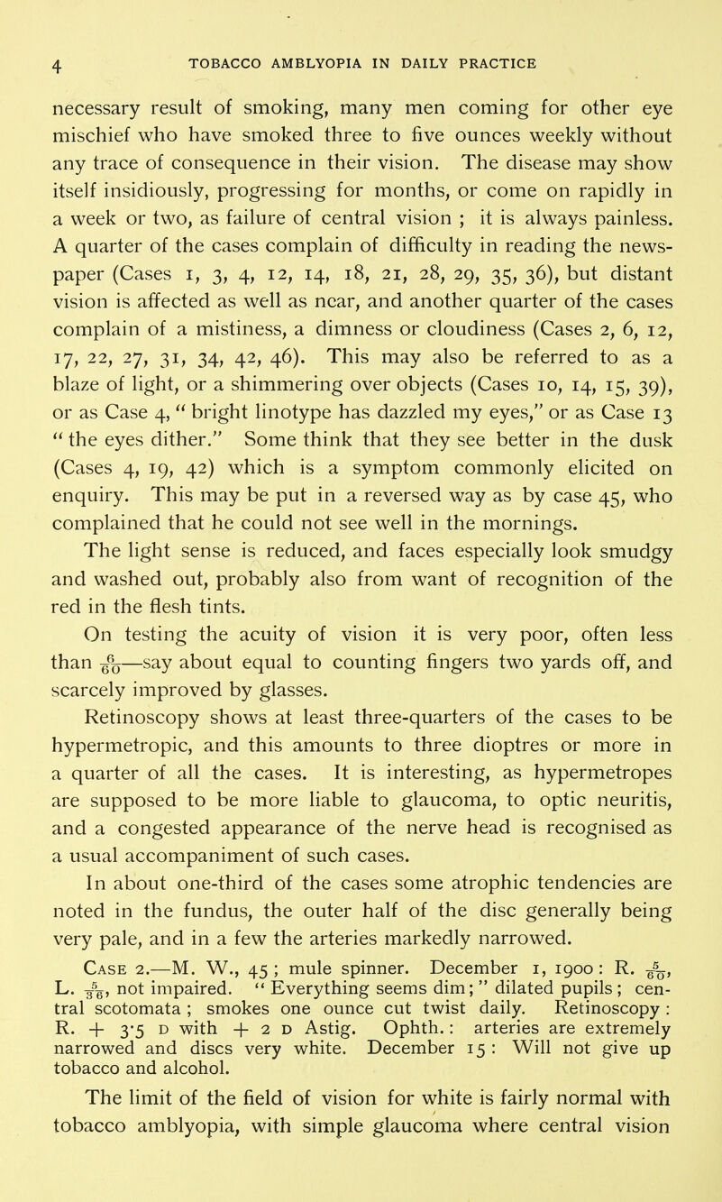 necessary result of smoking, many men coming for other eye mischief who have smoked three to five ounces weekly without any trace of consequence in their vision. The disease may show itself insidiously, progressing for months, or come on rapidly in a week or two, as failure of central vision ; it is always painless. A quarter of the cases complain of difficulty in reading the news- paper (Cases I, 3, 4, 12, 14, 18, 21, 28, 29, 35, 36), but distant vision is affected as well as near, and another quarter of the cases complain of a mistiness, a dimness or cloudiness (Cases 2, 6, 12, 17, 22, 27, 31, 34, 42, 46). This may also be referred to as a blaze of light, or a shimmering over objects (Cases 10, 14, 15, 39), or as Case 4, bright linotype has dazzled my eyes, or as Case 13 the eyes dither. Some think that they see better in the dusk (Cases 4, 19, 42) which is a symptom commonly elicited on enquiry. This may be put in a reversed way as by case 45, who complained that he could not see well in the mornings. The light sense is reduced, and faces especially look smudgy and washed out, probably also from want of recognition of the red in the flesh tints. On testing the acuity of vision it is very poor, often less than g%—say about equal to counting fingers two yards off, and scarcely improved by glasses. Retinoscopy shows at least three-quarters of the cases to be hypermetropic, and this amounts to three dioptres or more in a quarter of all the cases. It is interesting, as hypermetropes are supposed to be more liable to glaucoma, to optic neuritis, and a congested appearance of the nerve head is recognised as a usual accompaniment of such cases. In about one-third of the cases some atrophic tendencies are noted in the fundus, the outer half of the disc generally being very pale, and in a few the arteries markedly narrowed. Case 2.—M. W., 45; mule spinner. December i, igoo : R. g^^, L. 3^g, not impaired. Everything seems dim;  dilated pupils ; cen- tral scotomata ; smokes one ounce cut twist daily. Retinoscopy : R. + 3-5 D with + 2 D Astig. Ophth.: arteries are extremely narrowed and discs very white. December 15 : Will not give up tobacco and alcohol. The limit of the field of vision for white is fairly normal with tobacco amblyopia, with simple glaucoma where central vision