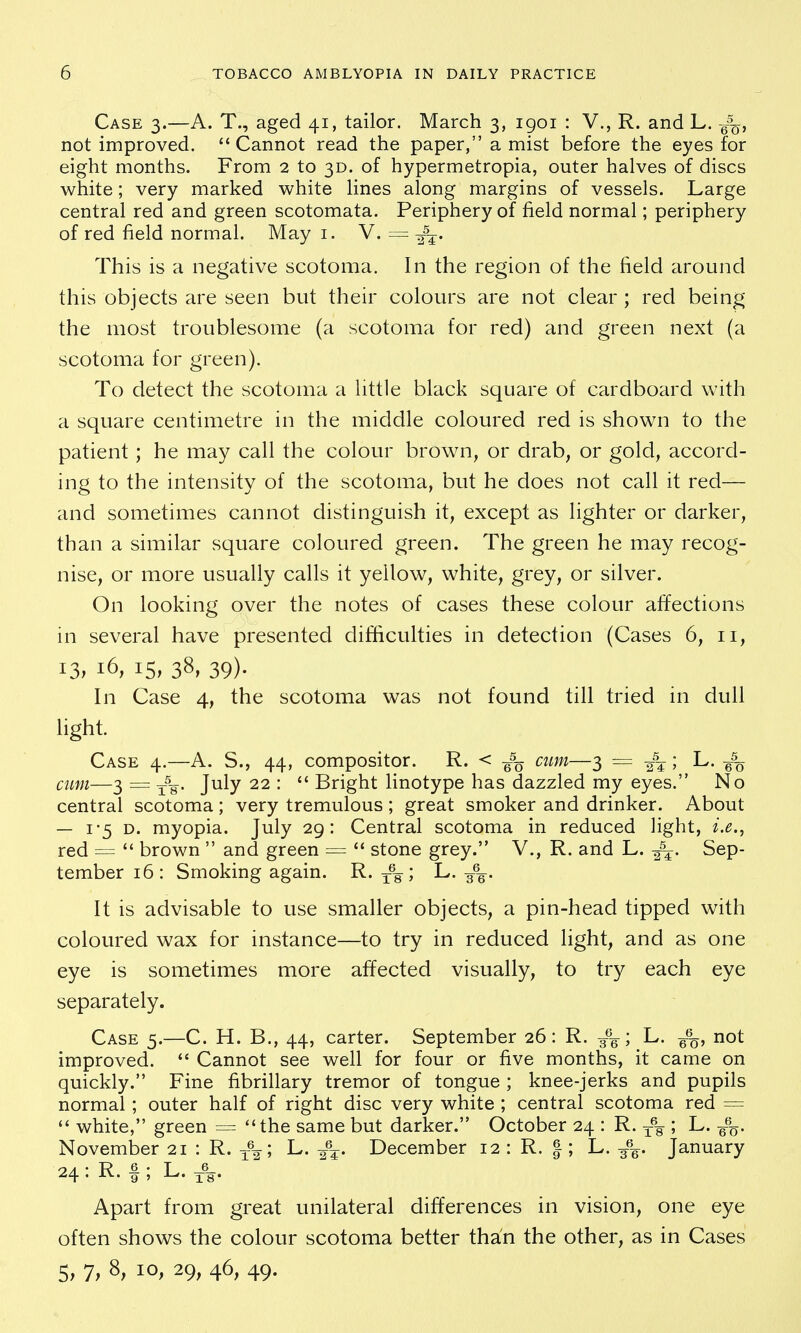 Case 3.—A. T., aged 41, tailor. March 3, igoi : V., R. and L. g%, not improved. Cannot read the paper, a mist before the eyes for eight months. From 2 to 3D. of hypermetropia, outer halves of discs white; very marked white lines along margins of vessels. Large central red and green scotomata. Periphery of field normal; periphery of red field normal. May i. V. — This is a negative scotoma. In the region of the field around this objects are seen but their colours are not clear ; red being the most troublesome (a scotoma for red) and green next (a scotoma for green). To detect the scotoma a little black square of cardboard with a square centimetre in the middle coloured red is shown to the patient; he may call the colour brown, or drab, or gold, accord- ing to the intensity of the scotoma, but he does not call it red— and sometimes cannot distinguish it, except as lighter or darker, than a similar square coloured green. The green he may recog- nise, or more usually calls it yellow, white, grey, or silver. On looking over the notes of cases these colour affections in several have presented difficulties in detection (Cases 6, 11, 13; 16, 15, 38, 39). In Case 4, the scotoma was not found till tried in dull light. Case 4.—A. S., 44, compositor. R. < g% cum—3 = -f-^; L. g% cim—3 = July 22 :  Bright linotype has dazzled my eyes. No central scotoma ; very tremulous ; great smoker and drinker. About — i'5 D. myopia. July 29: Central scotoma in reduced light, i.e., red =  brown  and green =  stone grey. V., R. and L. Sep- tember 16: Smoking again. R. y% ; L. g%. It is advisable to use smaller objects, a pin-head tipped with coloured wax for instance—to try in reduced light, and as one eye is sometimes more affected visually, to try each eye separately. Case 5.—C. H. B., 44, carter. September 26: R. 3%; L. g%, not improved.  Cannot see well for four or five months, it came on quickly. Fine fibrillary tremor of tongue ; knee-jerks and pupils normal ; outer half of right disc very white ; central scotoma red =  white, green = the same but darker. October 24 : R. 3-% '■> L. 6%. November 21 : R. 3-%; L. December 12 : R. |; L. 3%. January 24: R.f ; L.,-V Apart from great unilateral differences in vision, one eye often shows the colour scotoma better than the other, as in Cases 5, 7, 8, 10, 29, 46, 49.