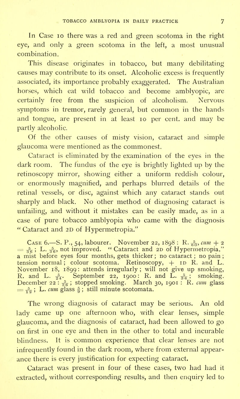 In Case lo there was a red and green scotoma in the right eye, and only a green scotoma in the left, a most unusual combination. This disease originates in tobacco, but many debilitating causes may contribute to its onset. Alcoholic excess is frequently associated, its importance probably exaggerated. The Australian horses, which eat wild tobacco and become amblyopic, are certainly free from the suspicion of alcoholism. Nervous symptoms in tremor, rarely general, but common in the hands and tongue, are present in at least lo per cent, and may be partly alcoholic. Of the other causes of misty vision, cataract and simple glaucoma were mentioned as the commonest. Cataract is eliminated by the examination of the eyes in the dark room. The fundus of the eye is brightly lighted up by the retinoscopy mirror, showing either a uniform reddish colour, or enormously magnified, and perhaps blurred details of the retinal vessels, or disc, against which any cataract stands out sharply and black. No other method of diagnosing cataract is unfailing, and without it mistakes can be easily made, as in a case of pure tobacco amblyopia who came with the diagnosis Cataract and 2D of Hypermetropia. Case 6.—S. P., 54, labourer. November 22, 1898 : R. cum + 2 = -g^g ; L. g^g^, not improved. Cataract and 2D of Hypermetropia, a mist before eyes four months, gets thicker; no cataract ; no pain ; tension normal ; colour scotoma. Retinoscopy, + id R. and L. November 18, 1899: attends irregularly; will not give up smoking, R. and L. -f^. September 22, 1900: R. and L. g-^^ ; smoking. December 22 : ; stopped smoking. March 30, 1901 : R. cum glass = -f-^ ; L. cum glass f; still minute scotomata. The wrong diagnosis of cataract may be serious. An old lady came up one afternoon who, with clear lenses, simple glaucoma, and the diagnosis of cataract, had been allowed to go on first in one eye and then in the other to total and incurable blindness. It is common experience that clear lenses are not infrequently found in the dark room, where from external appear- ance there is every justification for expecting cataract. Cataract was present in four of these cases, two had had it extracted, without corresponding results, and then enquiry led to