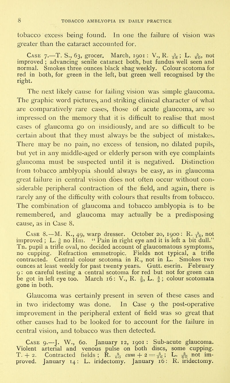 tobacco excess being found. In one the failure of vision was greater than the cataract accounted for. Case 7.—T. S., 63, grocer. March, 1901 : V., R. 3%; L. not improved ; advancing senile cataract both, but fundus well seen and normal. Smokes three ounces black shag weekly. Colour scotoma for red in both, for green in the left, but green well recognised by the right. The next likely cause for failing vision was simple glaucoma. The graphic word pictures, and striking clinical character of what are comparatively rare cases, those of acute glaucoma, are so impressed on the memory that it is difficult to realise that most cases of glaucoma go on insidiously, and are so difficult to be certain about that they must always be the subject of mistakes. There may be no pain, no excess of tension, no dilated pupils, but yet in any middle-aged or elderly person with eye complaints glaucoma must be suspected until it is negatived. Distinction from tobacco amblyopia should always be easy, as in glaucoma great failure in central vision does not often occur without con- siderable peripheral contraction of the field, and again, there is rarely any of the difficulty with colours that results from tobacco. The combination of glaucoma and tobacco amblyopia is to be remembered, and glaucoma may actually be a predisposing cause, as in Case 8. Case 8.—M. K., 49, warp dresser. October 20, 1900: R. 3-%, not improved ; L. f no Hm.  Pain in right eye and it is left a bit dull. Tn. pupil a trifle oval, no decided account of glaucomatous symptoms, no cupping. Refraction emmetropic. Fields not typical, a trifle contracted. Central colour scotoma in R., not in L. Smokes two ounces at least weekly for past twenty years. Gutt. eserin. February 9 : on careful testing a central scotoma for red but not for green can be got in left eye too. March 16: V., R. f, L. f; colour scotomata gone in both. Glaucoma was certainly present in seven of these cases and in two iridectomy was done. In Case 9 the post-operative improvement in the peripheral extent of field was so great that other causes had to be looked for to account for the failure in central vision, and tobacco was then detected. Case 9.—J. W., 60. January 12, 1901 : Sub-acute glaucoma. Violent arterial and venous pulse on both discs, some cupping. T. 4-2. Contracted fields; R. -g% cum-\-2 = L. not im- proved. January 14: L. iridectomy. January 16: R. iridectomy.