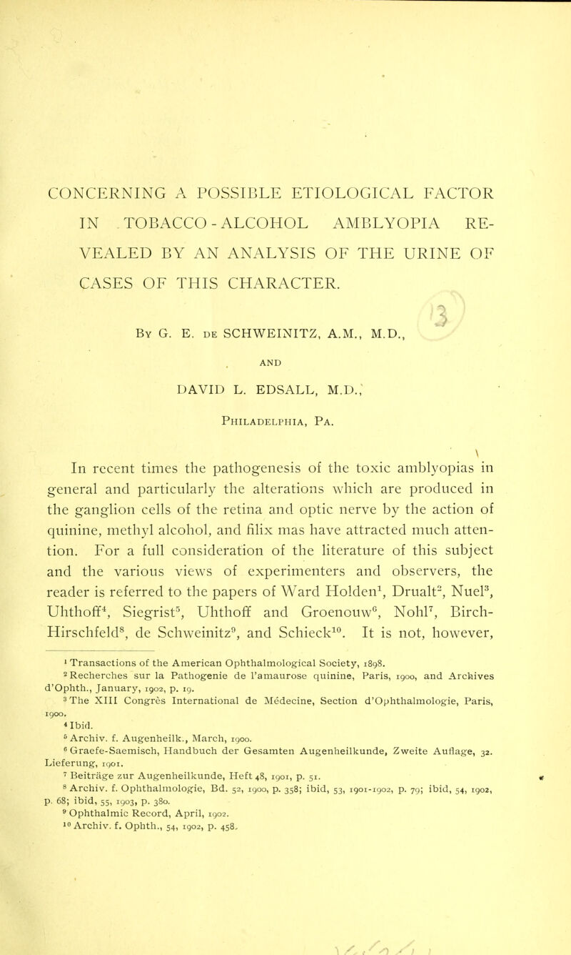 CONCERNING A POSSIBLE ETIOLOGICAL FACTOR IN TOBACCO - ALCOHOL AMBLYOPIA RE- VEALED BY AN ANALYSIS OF THE URINE OF CASES OF THIS CHARACTER. 3 ^ By G. E. de SCHWEINITZ, A.M., M.D., AND DAVID L. EDSALL, M.D., Philadelphia, Pa. \ In recent times the pathogenesis of the toxic amblyopias in general and particularly the alterations which are produced in the ganglion cells of the retina and optic nerve by the action of quinine, methyl alcohol, and fihx mas have attracted much atten- tion. For a full consideration of the literature of this subject and the various views of experimenters and observers, the reader is referred to the papers of Ward Holden^, Drualt, NueP, Uhthof¥^, Siegrist^ Uhthoff and Groenouw^ NohP, Birch- Hirschfeld^, de Schweinitz^, and Schieck^*^. It is not, however, 1 Transactions of the American Ophthalmological Society, 1898. 2Recherches sur la Pathogenie de Tamaurose quinine, Paris, 1900, and Archives d'Ophth., January, 1902, p. 19. 3 The XIII Congres International de Medecine, Section d'Ophthalmologie, Paris, 1900. 4 Ibid. ^Archiv. f. Augenheilk., March, 1900. 8 Graefe-Saemisch, Handbuch der Gesamten Augenheilkunde, Zweite Auflage, 32. Lieferung, iqoi. Beitrage zur Augenheilkunde, Heft 48, 1901, p. 51. 8 Archiv. f. Ophthalmologic, Bd. 52, 1900, p. 358; ibid, 53, 1901-1902, p. 79; ibid, 54, 1902, p. 68; ibid, 55, 1903, p. 380. ® Ophthalmic Record, April, 1902. Archiv. f. Ophth., 54, 1902, p. 458.