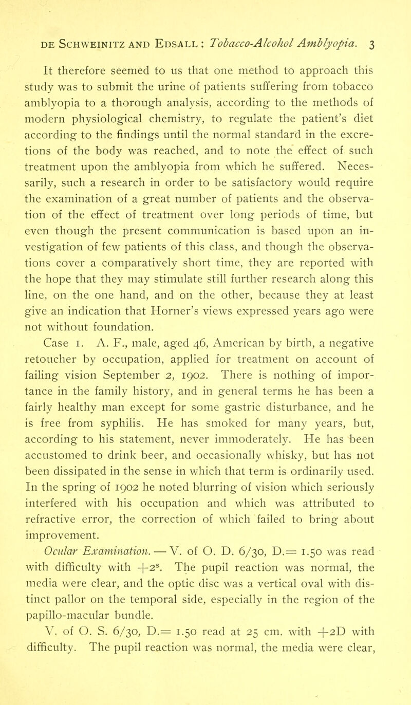 It therefore seemed to us that one method to approach this study was to submit the urine of patients suffering from tobacco amblyopia to a thorough analysis, according to the methods of modern physiological chemistry, to regulate the patient's diet according to the findings until the normal standard in the excre- tions of the body was reached, and to note the efifect of such treatment upon the amblyopia from which he suffered. Neces- sarily, such a research in order to be satisfactory would require the examination of a great number of patients and the observa- tion of the effect of treatment over long periods of time, but even though the present communication is based upon an in- vestigation of few patients of this class, and though the observa- tions cover a comparatively short time, they are reported with the hope that they may stimulate still further research along this line, on the one hand, and on the other, because they at least give an indication that Horner's views expressed years ago were not without foundation. Case I. A. F., male, aged 46, American by birth, a negative retoucher by occupation, applied for treatment on account of faihng vision September 2, 1902. There is nothing of impor- tance in the family history, and in general terms he has been a fairly healthy man except for some gastric disturbance, and he is free from syphilis. He has smoked for many years, but, according to his statement, never immoderately. He has been accustomed to drink beer, and occasionally whisky, but has not been dissipated in the sense in which that term is ordinarily used. In the spring of 1902 he noted blurring of vision which seriously interfered with his occupation and which was attributed to refractive error, the correction of which failed to bring about improvement. Ocular Examination. — V. of O. D. 6/30, D.= 1.50 was read with difficulty with -{-2^. The pupil reaction was normal, the media were clear, and the optic disc was a vertical oval with dis- tinct pallor on the temporal side, especially in the region of the papillo-macular bundle. V. of O. S. 6/30, D.= 1.50 read at 25 cm. with +2D with difficulty. The pupil reaction was normal, the media were clear,