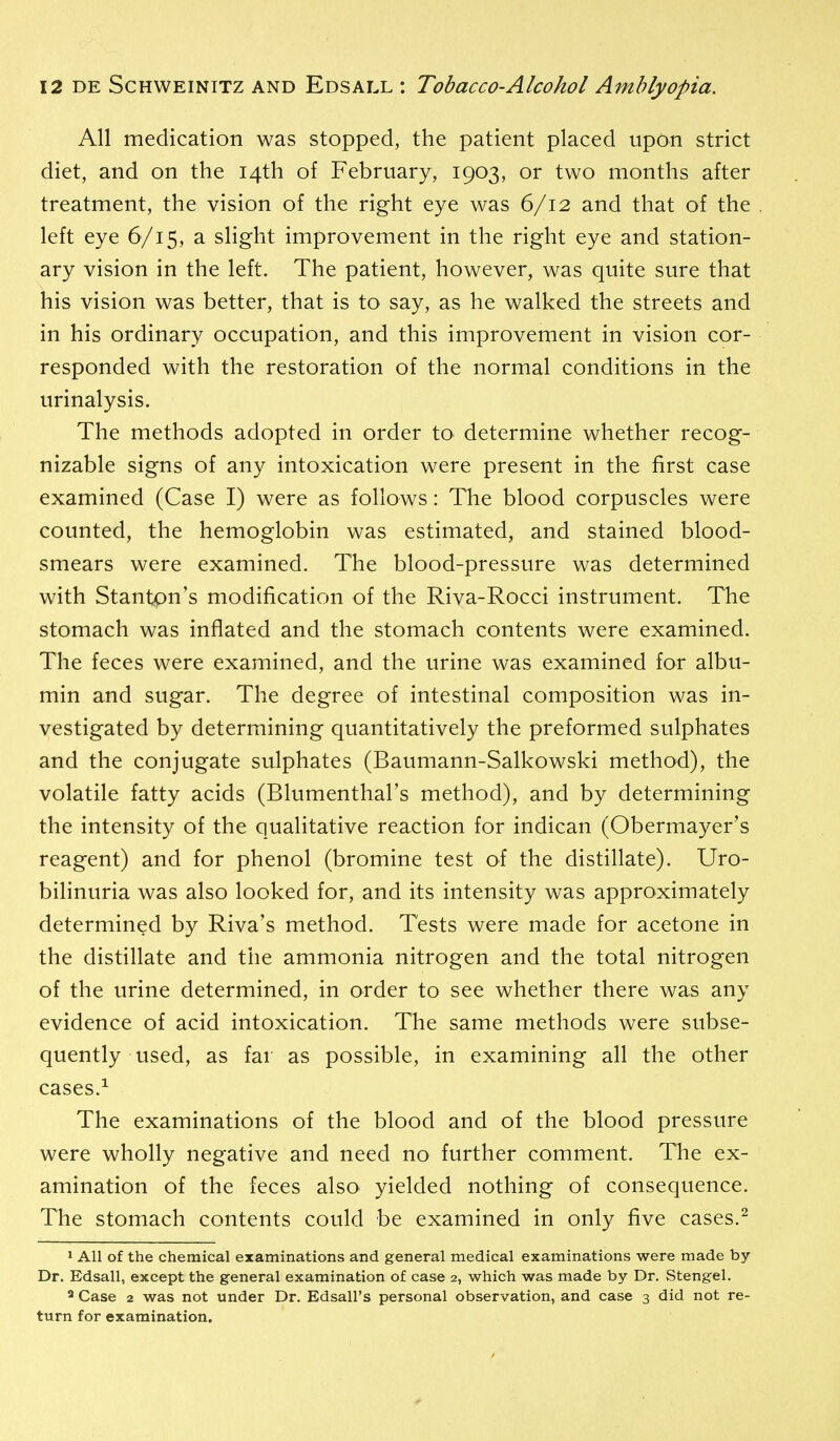 All medication was stopped, the patient placed upon strict diet, and on the 14th of February, 1903, or two months after treatment, the vision of the right eye was 6/12 and that of the left eye 6/15, a slight improvement in the right eye and station- ary vision in the left. The patient, however, was quite sure that his vision was better, that is to say, as he walked the streets and in his ordinary occupation, and this improvement in vision cor- responded with the restoration of the normal conditions in the urinalysis. The methods adopted in order tO' determine whether recog- nizable signs of any intoxication were present in the first case examined (Case I) were as follows: The blood corpuscles were counted, the hemoglobin was estimated, and stained blood- smears were examined. The blood-pressure was determined with Stantpn's modification of the Riva-Rocci instrument. The stomach was inflated and the stomach contents were examined. The feces were examined, and the urine was examined for albu- min and sugar. The degree of intestinal composition was in- vestigated by determining quantitatively the preformed sulphates and the conjugate sulphates (Baumann-Salkowski method), the volatile fatty acids (Blumenthal's method), and by determining the intensity of the qualitative reaction for indican (Obermayer's reagent) and for phenol (bromine test of the distillate). Uro- bilinuria was also looked for, and its intensity was approximately determined by Riva's method. Tests were made for acetone in the distillate and the ammonia nitrogen and the total nitrogen of the urine determined, in order to see whether there was any evidence of acid intoxication. The same methods were subse- quently used, as far as possible, in examining all the other cases.^ The examinations of the blood and of the blood pressure were wholly negative and need no further comment. The ex- amination of the feces also^ yielded nothing of consequence. The stomach contents could be examined in only five cases.^ 1 All of the chemical examinations and general medical examinations were made by Dr. Edsall, except the general examination of case 2, which was made by Dr. Stengel. ^ Case 2 was not under Dr. Edsall's personal observation, and case 3 did not re- turn for examination.