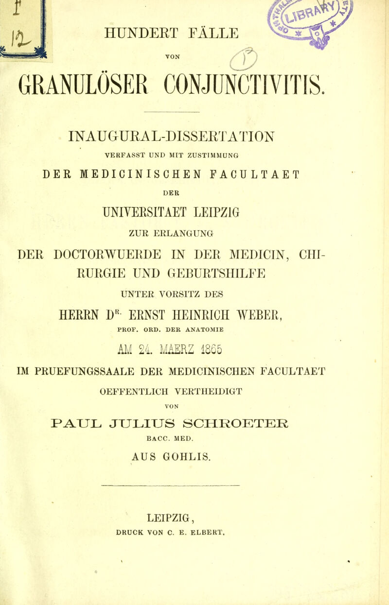 GRANULÖSER CONJUNCTIVITIS. INAUGURAL-DISSERTATION VERFASST UND MIT ZUSTIMMUNG DER MEDICINISCHEN FACULTAET DER UNIYEESITAET LEIPZIG ZUR ERLANGUNG DER DOCTORWUERDE IN DER MEDICIN, CHI- RURGIE UND GEBURTSHILFE UNTER VORSITZ DES HERRN W ERNST HEINRICH WEBER, PROF. ORD. DER ANATOMIE AM 24. MAERZ 1865 IM PRUEFUNGSSAALE DER MEDICINISCHEN FACULTAET OEFFENTLICH VERTHEIDIGT VON PAUL JULIUS SCHKOETER BACC. MED. AUS GOHLIS. LEIPZIG, DRUCK VON C. E, ELBERT.